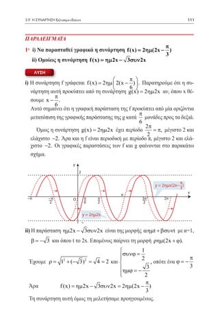 3.9 Η ΣΥΝΑΡΤΗΣΗ f(x)=αημx+βσυνx	                                           111




ΠΑΡΑΔΕΙΓΜΑΤΑ
                                                       π
1° i) Να παρασταθεί γραφικά η συνάρτηση f (x)= 2ηµ(2x − )
                                                       3
	 ii) Ομοίως η συνάρτηση f (x) = ηµ 2x − 3συν 2x

         ΛΥΣΗ
                                              π 
i) Η συνάρτηση f γράφεται f (x) = 2ηµ  2(x − )  . Παρατηρούμε ότι η συ-
                                              6 
   νάρτηση αυτή προκύπτει από τη συνάρτηση g(x) = 2ηµ 2x αν, όπου x θέ-
             π
   σουμε x − .
             6
	 Αυτό σημαίνει ότι η γραφική παράσταση της f προκύπτει από μία οριζόντια
                                                   π
   μετατόπιση της γραφικής παράστασης της g κατά μονάδες προς τα δεξιά.
                                                   6
                                                      2π
	     Όμως η συνάρτηση g(x) = 2ηµ 2x έχει περίοδο         = π, μέγιστο 2 και
	




                                                       2
   ελάχιστο −2. Άρα και η f είναι περιοδική με περίοδο π, μέγιστο 2 και ελά-
   χιστο −2. Οι γραφικές παραστάσεις των f και g φαίνονται στο παρακάτω
	




   σχήμα.
                          y
                              2

                                                                      π
                                                          y = 2ημx(2x− )
                                                                      3
                                                                           x
                                              π
    −π          −π        Ο        π     π          3π        2π
                2                  6     2          2


                                  y = 2ημ2x
                              −2
ii) Η παράσταση ηµ 2x − 3συν 2x είναι της μορφής αηµt + βσυνt με α=1,
     β = − 3 και όπου t το 2x. Επομένως παίρνει τη μορφή ρηµ(2x + ϕ).
                                  1
                           συνϕ =
                                  2                     π
    Έχουμε = 12 + (− 3) 2
           				 = 2 και  		
           ρ          = 4              , οπότε ένα ϕ = −
                          ηµϕ = − 3                     3
                          
                                    2
                                                  π
    Άρα		       f (x) = ηµ 2x − 3συν 2x = 2ηµ(2x − ) 	
                                                  3
    Τη συνάρτηση αυτή όμως τη μελετήσαμε προηγουμένως.
 
