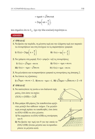 3.9 Η ΣΥΝΑΡΤΗΣΗ f(x)=αημx+βσυνx	                                               113



                               = ηµωt + 3συνωt
                                         π
                              = 2ηµ  ωt +  ,
                                         3

που σημαίνει ότι το Ι ολ έχει την ίδια κυκλική συχνότητα ω.

  ΑΣΚΗΣΕΙΣ

  A΄ ΟΜΑΔΑΣ
  1. Να βρείτε την περίοδο, τη μέγιστη τιμή και την ελάχιστη τιμή των παρακά-
     τω συναρτήσεων και στη συνέχεια να τις παραστήσετε γραφικά:
                      π                                        π
  	i) f (x) = 2ηµ  x +  		                 ii) f (x) = ηµ  x − 
                                                                  
                      3                                          2

  2. Να γράψετε στη μορφή f (x) = ρηµ ( x + ϕ ) τις συναρτήσεις:
  	    i) f (x)
              =    3ηµx − συνx 		            ii) f (x) = −ηµx + συνx
  	 iii) f (x) = −ηµx − 3συνx 		            iv) f (x) = ηµx − συνx

  3. Να μελετήσετε και να παραστήσετε γραφικά τις συναρτήσεις της άσκησης 2.
  4. Να λύσετε τις εξισώσεις:
   	 i) 3ηµx − συνx = 2, ii) συνx − ηµx = 1, iii) 2ηµx + 6συνx + 2 = 0

  B΄ ΟΜΑΔΑΣ
  1. Να υπολογίσετε τη γωνία ω του διπλανού σχή-                M
      ματος, έτσι ώστε να ισχύει:
  	 (MA) + (MB) = 2 6
                                                      A ω                      B
                                                                         4
  2. Μια μπάρα ΑΒ μήκους 2m τοποθετείται οριζό-
     ντια μεταξύ δυο κάθετων τοίχων. Για μεγαλύ-
     τερη αντοχή πρέπει να τοποθετηθεί, έτσι ώστε                        O     B
     το (ΟΑ)+(ΟΒ) να γίνει μέγιστο.
      i) Να εκφράσετε το (ΟΑ)+(ΟΒ) ως συνάρτηση                      2m
                                                                θ
         του θ.
                                                      A
     ii) Να βρείτε την τιμή του θ για την οποία το
         (ΟΑ)+(ΟΒ) γίνεται μέγιστο και να προσδιο-
         ρίσετε το μέγιστο αυτό.
 