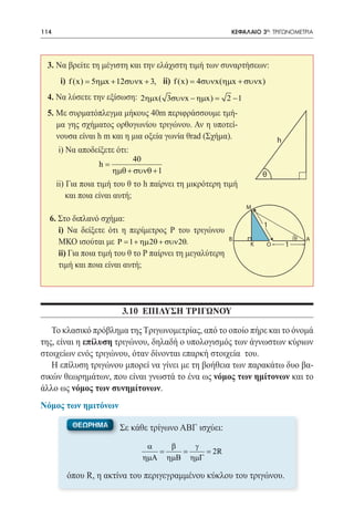 114   	                                                    ΚΕΦΑΛΑΙΟ 3ο: ΤΡΙΓΩΝΟΜΕΤΡΙΑ




 3. Να βρείτε τη μέγιστη και την ελάχιστη τιμή των συναρτήσεων:
 	        i) f (x) = 5ηµx + 12συνx + 3, ii) f (x) = 4συνx(ηµx + συνx)
 4. Να λύσετε την εξίσωση: 2ηµx( 3συνx − ηµx)
                                           =              2 −1
 5. Με συρματόπλεγμα μήκους 40m περιφράσσουμε τμή-
    μα γης σχήματος ορθογωνίου τριγώνου. Αν η υποτεί-
    νουσα είναι h m και η μια οξεία γωνία θrad (Σχήμα).                     h
      i) Να αποδείξετε ότι:
                                40
                     h=
                          ηµθ + συνθ + 1                             θ
      ii) Για ποια τιμή του θ το h παίρνει τη μικρότερη τιμή
          και ποια είναι αυτή;
                                                                 M
  6. Στο διπλανό σχήμα:
                                                                     1
 	i) Να δείξετε ότι η περίμετρος Ρ του τριγώνου
                                                          Β                         θ   Α
     ΜΚΟ ισούται με Ρ = 1 + ηµ 2θ + συν 2θ.                      Κ      Ο       1
 	 ii) Για ποια τιμή του θ το Ρ παίρνει τη μεγαλύτερη
     τιμή και ποια είναι αυτή;




                            3.10 ΕΠΙΛΥΣΗ ΤΡΙΓΩΝΟΥ

   Το κλασικό πρόβλημα της Τριγωνομετρίας, από το οποίο πήρε και το όνομά
της, είναι η επίλυση τριγώνου, δηλαδή ο υπολογισμός των άγνωστων κύριων
στοιχείων ενός τριγώνου, όταν δίνονται επαρκή στοιχεία του.
   Η επίλυση τριγώνου μπορεί να γίνει με τη βοήθεια των παρακάτω δυο βα-
σικών θεωρημάτων, που είναι γνωστά το ένα ως νόμος των ημίτονων και το
άλλο ως νόμος των συνημίτονων.
Νόμος των ημιτόνων

             ΘΕΩΡΗΜΑ        Σε κάθε τρίγωνο ΑΒΓ ισχύει:
                                   α   β   γ
                                   = = = 2R
                                  ηµΑ ηµΒ ηµΓ

           όπου R, η ακτίνα του περιγεγραμμένου κύκλου του τριγώνου.
 