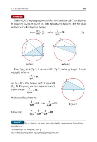3.10 ΕΠΙΛΥΣΗ ΤΡΙΓΩΝΟΥ	                                                                   115



 ΑΠΟΔΕΙΞΗ

   Έστω (Ο,R) ο περιγεγραμμένος κύκλος του τριγώνου ΑΒΓ. Αν φέρουμε
τη διάμετρο ΒΔ και τη χορδή ΓΔ, τότε σχηματίζεται τρίγωνο ΓΒΔ που είναι
ορθογώνιο στο Γ. Επομένως έχουμε:
                               (ΒΓ) α                    α
                         =
                         ηµ∆    =      ,    οπότε           = 2R                       (1)
                               (Β∆) 2R                  ηµ∆

                                                              A
                  A

                                       Δ
                                                    Β               α              Γ
                           Ο

                                                                                   Δ
             B             α           Γ



		                 Σχήμα 1			                                     Σχήμα 2

  Είναι όμως Δ=Α (Σχ. 1) ή ∆ + Α =180 (Σχ. 2), οπότε ημΔ=ημΑ. Επομέ-
νως η (1) γράφεται
                          α
                             = 2R
                         ηµΑ                                            A

Αν A = 90 , τότε έχουμε: ημΑ=1 και α=2R
             

(Σχ. 3). Επομένως και στην περίπτωση αυτή
ισχύει ισότητα α = 2R.                                        B
                                                                               α
                                                                                             Γ
               ηµΑ

Ομοίως αποδεικνύεται ότι:
                          β                 γ
				= 2R και                                   = 2R                         Σχήμα 3
                         ηµΒ               ηµΓ

                          α   β   γ
Επομένως:                 = = = 2R
                         ηµΑ ηµΒ ηµΓ


   ΣΧΟΛΙΟ        Με το νόμο των ημιτόνων μπορούμε εύκολα να επιλύσουμε ένα τρίγωνο,
όταν δίνονται:
 i) Μια πλευρά και δυο γωνίες του ή
ii) Δυο πλευρές και μια από τις μη περιεχόμενες γωνίες του.
 