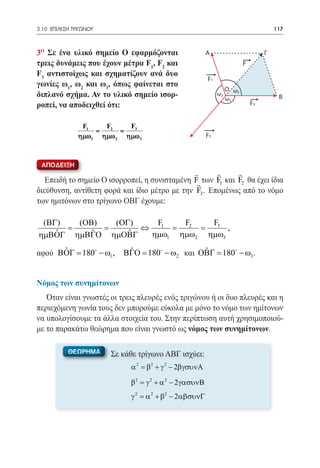 3.10 ΕΠΙΛΥΣΗ ΤΡΙΓΩΝΟΥ	                                                                  117



3ο Σε ένα υλικό σημείο Ο εφαρμόζονται                     Α                         Γ
τρεις δυνάμεις που έχουν μέτρα F1, F2 και                                  F
F3 αντιστοίχως και σχηματίζουν ανά δυο
                                                          F1
γωνίες ω1, ω2 και ω3, όπως φαίνεται στο
                                                                    Ο ω3
διπλανό σχήμα. Αν το υλικό σημείο ισορ-                        ω2
                                                                    ω1                   Β
ροπεί, να αποδειχθεί ότι:                                                      F2


                F1   F2   F3
               = =
               ηµω1 ηµω2 ηµω3                             F3



 ΑΠΟΔΕΙΞΗ
                                                           
   Επειδή το σημείο Ο ισορροπεί, η συνισταμένη F των F1 και F2 θα έχει ίδια
διεύθυνση, αντίθετη φορά και ίδιο μέτρο με την F3 . Επομένως από το νόμο
των ημιτόνων στο τρίγωνο ΟΒΓ έχουμε:

 (ΒΓ)   (ΟΒ)   (ΟΓ)   F    F2   F3
      =      =      ⇔ 1 =     =     ,
    ˆ      ˆ
ηµΒΟΓ ηµΒΓΟ ηµΟΒΓ ˆ  ηµω1 ηµω2 ηµω3
      ˆ
αφού ΒΟΓ 180 − ω1 ,
      =                      ˆ                 ˆ
                            ΒΓΟ 180 − ω2 και ΟΒΓ 180 − ω3 .
                             =                 =


Νόμος των συνημίτονων
   Όταν είναι γνωστές οι τρεις πλευρές ενός τριγώνου ή οι δυο πλευρές και η
περιεχόμενη γωνία τους δεν μπορούμε εύκολα με μόνο το νόμο των ημίτονων
να υπολογίσουμε τα άλλα στοιχεία του. Στην περίπτωση αυτή χρησιμοποιού-
με το παρακάτω θεώρημα που είναι γνωστό ως νόμος των συνημίτονων.

           ΘΕΩΡΗΜΑ       Σε κάθε τρίγωνο ΑΒΓ ισχύει:
                              α 2 = β2 + γ 2 − 2βγσυνΑ

                              β2 = γ 2 + α 2 − 2 γασυνΒ
                              γ 2 = α 2 + β2 − 2αβσυνΓ
 