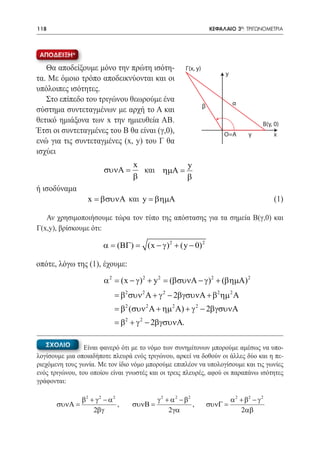 118   	                                                                  ΚΕΦΑΛΑΙΟ 3ο: ΤΡΙΓΩΝΟΜΕΤΡΙΑ



 ΑΠΟΔΕΙΞΗ*

   Θα αποδείξουμε μόνο την πρώτη ισότη-                    Γ(x, y)
                                                                              y
τα. Με όμοιο τρόπο αποδεικνύονται και οι
υπόλοιπες ισότητες.
   Στο επίπεδο του τριγώνου θεωρούμε ένα                                          α
                                                                     β
σύστημα συντεταγμένων με αρχή το Α και
θετικό ημιάξονα των x την ημιευθεία ΑΒ.                                                        B(γ, 0)
Έτσι οι συντεταγμένες του Β θα είναι (γ,0),                                   O=A        γ         x
ενώ για τις συντεταγμένες (x, y) του Γ θα
ισχύει
                                      x           y
   				 =
      συνΑ                              και ηµΑ =
                                      β           β
ή ισοδύναμα
		 x = βσυνΑ και y = βηµΑ 	                                                                        (1)

   Αν χρησιμοποιήσουμε τώρα τον τύπο της απόστασης για τα σημεία Β(γ,0) και
Γ(x,y), βρίσκουμε ότι:

                            α = (ΒΓ) =     (x − γ ) 2 + (y − 0) 2

οπότε, λόγω της (1), έχουμε:
                            α 2 = (x − γ ) 2 + y 2 = (βσυνΑ − γ ) 2 + (βηµΑ) 2
                                 = β2 συν 2 Α + γ 2 − 2βγσυνΑ + β2 ηµ 2 Α
                                 = β2 (συν 2 Α + ηµ 2 Α) + γ 2 − 2βγσυνΑ
                                 = β2 + γ 2 − 2βγσυνΑ.

   ΣΧΟΛΙΟ        Είναι φανερό ότι με το νόμο των συνημίτονων μπορούμε αμέσως να υπο-
λογίσουμε μια οποιαδήποτε πλευρά ενός τριγώνου, αρκεί να δοθούν οι άλλες δύο και η πε-
ριεχόμενη τους γωνία. Με τον ίδιο νόμο μπορούμε επιπλέον να υπολογίσουμε και τις γωνίες
ενός τριγώνου, του οποίου είναι γνωστές και οι τρεις πλευρές, αφού οι παραπάνω ισότητες
γράφονται:

                   β2 + γ 2 − α 2              γ 2 + α 2 − β2                     α 2 + β2 − γ 2
          συνΑ =                  ,   συνΒ =                  ,          συνΓ =
                       2βγ                          2 γα                              2αβ
 