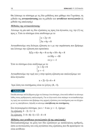 12   	                                                          ΚΕΦΑΛΑΙΟ 1ο: ΣΥΣΤΗΜΑΤΑ



Θα λύσουμε το σύστημα με τις δύο μεθόδους που μάθαμε στο Γυμνάσιο, τη
μέθοδο της αντικατάστασης και τη μέθοδο των αντιθέτων συντελεστών (ή
μέθοδο της απαλοιφής)
Μέθοδος της αντικατάστασης
Λύνουμε τη μία από τις δύο εξισώσεις ως προς ένα άγνωστο, π.χ. την (1) ως
προς x. Έτσι το σύστημα είναι ισοδύναμο με το
                                  = 2y + 6
                                    x
                                  
                                  3x + 4y =
                                           8
Αντικαθιστούμε στη δεύτερη εξίσωση το x με την παράσταση που βρήκαμε
και λύνουμε την εξίσωση που προκύπτει
                      3(2y + 6) + 4y = ⇔ 6y + 18 + 4y =
                                      8                8
		
                                        ⇔ 10y = −10
                                        ⇔ y =1−
Έτσι το σύστημα είναι ισοδύναμο με το
                          = 2y + 6
                            x
                          
                           y = −1
Αντικαθιστούμε την τιμή του y στην πρώτη εξίσωση και υπολογίζουμε τον
άλλο άγνωστο:
                             x = 2(−1) + 6 = 4
Άρα λύση του συστήματος είναι το ζεύγος (4, −1).

     ΣΧΟΛΙΟ
Επειδή κάνουμε πολλά βήματα μέχρι να λύσουμε ένα σύστημα, είναι πολύ πιθανό να κάνουμε
λάθος στους αριθμητικούς υπολογισμούς. Για το λόγο αυτό είναι σκόπιμο να αντικαθιστούμε
τις τιμές των αγνώστων που βρήκαμε στις αρχικές εξισώσεις του συστήματος και να ελέγχου-
με αν τις επαληθεύουν, δηλαδή να κάνουμε επαλήθευση του συστήματος.

Στο συγκεκριμένο σύστημα, για x = 4 και y = −1, έχουμε:
1η εξίσωση: 4 – 2(–1) = 6
2η εξίσωση: 3 ⋅ 4 + 4(−1) = 12 − 4 = 8
Μέθοδος των αντίθετων συντελεστών (ή της απαλοιφής)
Πολλαπλασιάζουμε τα μέλη των δύο εξισώσεων με κατάλληλους αριθμούς,
ώστε οι συντελεστές του ενός αγνώστου στις εξισώσεις που θα προκύψουν να
είναι αντίθετοι:
 