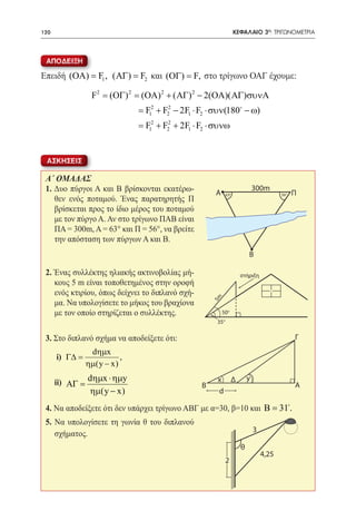 120   	                                                            ΚΕΦΑΛΑΙΟ 3ο: ΤΡΙΓΩΝΟΜΕΤΡΙΑ



 ΑΠΟΔΕΙΞΗ

Επειδή (ΟΑ) = F1 , ( ΑΓ) = F2 και (ΟΓ) = F, στο τρίγωνο ΟΑΓ έχουμε:

                 F2 = (ΟΓ) 2 = (ΟΑ) 2 + ( ΑΓ) 2 − 2(ΟΑ)( ΑΓ)συνΑ
                              = F12 + F22 − 2F1 ⋅ F2 ⋅ συν(180 − ω)
                              = F12 + F22 + 2F1 ⋅ F2 ⋅ συνω


 ΑΣΚΗΣΕΙΣ

 A΄ ΟΜΑΔΑΣ
 1. Δυο πύργοι Α και Β βρίσκονται εκατέρω-             A
                                                                             300m
                                                                                              Π
                                                             630                        560
    θεν ενός ποταμού. Ένας παρατηρητής Π
    βρίσκεται προς το ίδιο μέρος του ποταμού
    με τον πύργο Α. Αν στο τρίγωνο ΠΑΒ είναι
    ΠΑ = 300m, Α = 63° και Π = 56°, να βρείτε
    την απόσταση των πύργων Α και Β.
                                                                         Β

 2. Ένας συλλέκτης ηλιακής ακτινοβολίας μή-                          στήριξη
    κους 5 m είναι τοποθετημένος στην οροφή
    ενός κτιρίου, όπως δείχνει το διπλανό σχή-
                                                      5m




    μα. Να υπολογίσετε το μήκος του βραχίονα
    με τον οποίο στηρίζεται ο συλλέκτης.                   500
                                                       350

 3. Στο διπλανό σχήμα να αποδείξετε ότι:                                                      Γ
                 dηµx
 	    i) Γ∆ =             ,
                ηµ(y − x)

 	ii) ΑΓ = dηµx ⋅ ηµy                                  x Δ               y
                                                  Β                                           Α
                 ηµ(y − x)                             d

 4. Να αποδείξετε ότι δεν υπάρχει τρίγωνο ΑΒΓ με α=30, β=10 και Β =31.
 5. Να υπολογίσετε τη γωνία θ του διπλανού
                                                                             3
    σχήματος.
                                                                     θ
                                                                                 4,25
                                                             2
 