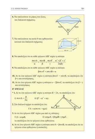 3.10 ΕΠΙΛΥΣΗ ΤΡΙΓΩΝΟΥ	                                                                            121




 6. Να υπολογίσετε το μήκος του έλους
    του διπλανού σχήματος.
                                                       A                                      Β

                                                            42m                         55m
                                                                         620

                                                                         Π

 7. Να υπολογίσετε τη γωνία θ του ορθογωνίου
                                                                                          20 cm
    κουτιού του διπλανού σχήματος:
                                                                 θ
                                                                                     cm
                                                                     60 cm         40



 8. Να αποδείξετε ότι σε κάθε τρίγωνο ΑΒΓ ισχύει η ισότητα
                             συνΑ συνΒ συνΓ α 2 + β2 + γ 2
                                 +    +    =
                               α    β    γ      2αβγ
 9. Να αποδείξετε ότι σε κάθε τρίγωνο ΑΒΓ ισχύει η ισότητα:
                                   βσυνΓ + γσυνΒ = α

 10. Αν σε ένα τρίγωνο ΑΒΓ ισχύει η ισότητα βσυνΓ = γσυνΒ, να αποδείξετε ότι
    β=γ και αντιστρόφως.
 11. Αν σε ένα τρίγωνο ΑΒΓ ισχύει η ισότητα α = 2βσυνΓ, να αποδείξετε ότι β = γ
     και αντιστρόφως.
 B΄ ΟΜΑΔΑΣ
 * 1. Αν σε ένα τρίγωνο ΑΒΓ ισχύει η ισότητα Β = 2Α, να αποδείξετε ότι:
                  β                                                  Β
  	 i) συνΑ =            	     ii) β2 − α 2 = αγ
                 2α                                                            α
 2. Στο διπλανό σχήμα να αποδείξετε ότι:
 			                                               A
                                                           450                      x         Γ
                   Γ∆ = α(συνx − ηµx)                                               Δ
 3. Αν σε ένα τρίγωνο ΑΒΓ ισχύει μια από τις ισότητες:
 	 i) β = αηµΒ, 			                     ii) αηµΑ = βηµΒ + γηµΓ,
 	 να αποδείξετε ότι το τρίγωνο είναι ορθογώνιο.
 4. Αν σε ένα τρίγωνο ΑΒΓ ισχύει η ισότητα ασυνΑ = βσυνΒ, να αποδείξετε ότι το
    τρίγωνο είναι ορθογώνιο ή ισοσκελές.
 