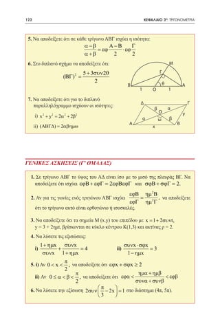 122     	                                                     ΚΕΦΑΛΑΙΟ 3ο: ΤΡΙΓΩΝΟΜΕΤΡΙΑ




 5. Να αποδείξετε ότι σε κάθε τρίγωνο ΑΒΓ ισχύει η ισότητα:
                                   α −β      Α−Β      Γ
                                        = εϕ     ⋅ εϕ
                                   α +β       2       2
 6. Στο διπλανό σχήμα να αποδείξετε ότι:                                       Μ

                                   5 + 3συν 2θ                         Γ
                       (ΒΓ) 2 =
 		                                     2                                  θ
                                                    Β                                  Α
                                                          1       Ο            1

 7. Να αποδείξετε ότι για το διπλανό
                                                          Δ                                Γ
    παραλληλόγραμμο ισχύουν οι ισότητες:                                       α
                                                                   β
                                                                       Ο               y
 	     i) x 2 + y 2 = 2α 2 + 2β2                              α                β
                                                                       ω
                                                     A                             B
 	 ii) ( ΑΒΓ∆) = 2αβηµω                                           x




ΓΕΝΙΚΕΣ ΑΣΚΗΣΕΙΣ (Γ' ΟΜΑΔΑΣ)

     I. Σε τρίγωνο ΑΒΓ το ύψος του ΑΔ είναι ίσο με το μισό της πλευράς ΒΓ. Να
       αποδείξετε ότι ισχύει εϕΒ + εϕΓ = 2εϕΒεϕΓ και σϕΒ + σϕΓ = 2.
                                                    εϕΒ ηµ 2 Β
     2. Αν για τις γωνίες ενός τριγώνου ΑΒΓ ισχύει      =      , να αποδείξετε
                                                    εϕΓ ηµ 2 Γ
       ότι το τρίγωνο αυτό είναι ορθογώνιο ή ισοσκελές.

      3. Να αποδείξετε ότι τα σημεία Μ (x.y) του επιπέδου με x = 1 + 2συνt,
     	 y = 3 + 2ημt, βρίσκονται σε κύκλο κέντρου Κ(1,3) και ακτίνας ρ = 2.
     4. Να λύσετε τις εξισώσεις:
            1 + ηµx συνx                          συνx ⋅ σϕx
     	i)            +        = 4 		           ii)            =3
             συνx 1 + ηµx                          1 − ηµx
                      π
      5. i) Αν 0 < x < , να αποδείξετε ότι εϕx + σϕx ≥ 2
                      2
                          π                             ηµα + ηµβ
     	 ii) Αν 0 ≤ α < β < , να αποδείξετε ότι εϕα <                < εϕβ
                          2                            συνα + συνβ
                                     π
     6. Να λύσετε την εξίσωση 2συν  − 2x  = 1 στο διάστημα (4π, 5π).
                                         
                                   3     
 