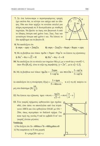 ΓΕΝΙΚΕΣ ΑΣΚΗΣΕΙΣ (Γʹ ΟΜΑΔΑΣ)	                                                      123




   7. Σε ένα λούνα-παρκ ο περιστρεφόμενος τροχός                           Β
    έχει ακτίνα 4m, τo κέντρο του απέχει από το έδα-
                                                                  O 4m
    φος 10m και όταν αρχίζει να κινείται εκτελεί μια                           A
    πλήρη περιστροφή σε 8 δευτερόλεπτα με σταθερή
    ταχύτητα. Να βρείτε το ύψος του βαγονιού Α από
                                                     10m
    το έδαφος ύστερα από χρόνο 1sec, 2sec, 5sec και
    γενικότερα ύστερα από χρόνο t sec. Να λύσετε το
    ίδιο πρόβλημα για το βαγόνι Β.

  8. Να αποδείξετε ότι
  	i) σϕx − εϕx = 2σϕ2x 	 ii) σϕx − 2εϕ2x − 4εϕx − 8εϕx = εϕx

   9. Με τη βοήθεια του τύπου ηµ3α = 3ηµα − 4ηµ3α να λύσετε τις εξισώσεις:
  	i) 8x 3 − 6x + 2 =
                    0	             	   ii) 8x 3 − 6x − 1 =0
  10. Να αποδείξετε ότι το σύνολο των σημείων M(x,y), με x=συνθ και y=συνθ2+1,
      όπου θ ∈ [0, π], είναι το τόξο της παραβολής y = 2x 2 , με x ∈ [−1,1].

                                             2εϕα                 1 − εϕ2 α
  11. Με τη βοήθεια των τύπων ηµ 2α =           και συν 2α =
  	                                   1 + εϕ2 α              1 + εϕ2 α

                                             1 + ηµx
  να αποδείξετε ότι η συνάρτηση f (x) =               , x ∈ (−π, π) παίρνει τι-
                                            5 + 4συνx
                           10
  μές στο διάστημα [0,        ].
                            9
                                                ηµ 2x       π    
  12. Nα λύσετε την εξίσωση: ηµx + συνx −             = συν  − x 
                                                 2 +1        4   
  13. Ένα γκαράζ σχήματος ορθογωνίου έχει σχεδια- O                                Ε
       σθεί, έτσι ώστε να αποτελείται από ένα τετρά-           θ
       γωνο ΑΒΓΔ και ένα ορθογώνιο ΟΑΔΕ με ΟΔ =                 20m
       20m, όπως περιγράφει το διπλανό σχήμα. Για
                                                     Α                             Δ
       ποια τιμή της γωνίας θ rad το εμβαδό S m2 του
       γκαράζ γίνεται μέγιστο;
  Υπόδειξη
    i) Να δείξετε ότι= 400συν 2 θ + 400ηµθσυνθ
                     S
   ii) Να εκφράσετε το S στη μορφή
      	         S = ρηµ(2θ + ϕ) + c
                                                          Β                        Γ
 