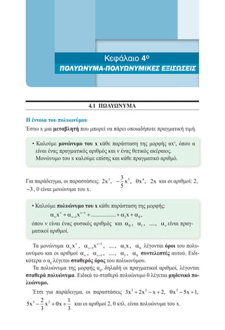 Κεφάλαιο 4ο
               ΠΟΛΥΩΝΥΜΑ-ΠΟΛΥΩΝΥΜΙΚΕΣ ΕΞΙΣΩΣΕΙΣ




                           4.1 πωλυωνυμα

Η έννοια του πολυωνύμου
Έστω x μια μεταβλητή που μπορεί να πάρει οποιαδήποτε πραγματική τιμή.

  • Καλούμε μονώνυμο του x κάθε παράσταση της μορφής αxν, όπου α
    είναι ένας πραγματικός αριθμός και ν ένας θετικός ακέραιος.
  	 Μονώνυμο του x καλούμε επίσης και κάθε πραγματικό αριθμό.


                                        3
Για παράδειγμα, οι παραστάσεις: 2x 3 , − x 5 , 0x 4 , 2x και οι αριθμοί: 2,
                                        5
−3 , 0 είναι μονώνυμα του x.

  • Καλούμε πολυώνυμο του x κάθε παράσταση της μορφής:
          α ν x ν + α ν−1x ν−1 + ................. + α1x + α 0 ,
  	
  όπου ν είναι ένας φυσικός αριθμός και α 0 , α1 , ...., α ν είναι πραγ-
  ματικοί αριθμοί.

   Τα μονώνυμα α ν x ν , α ν−1x ν−1 , ...., α1x , α 0 λέγονται όροι του πολυ-
ωνύμου και οι αριθμοί α ν , α ν−1 , ...., α1 , α 0 συντελεστές αυτού. Ειδι-
κότερα ο α0 λέγεται σταθερός όρος του πολυωνύμου.
   Τα πολυώνυμα της μορφής α0, δηλαδή οι πραγματικοί αριθμοί, λέγονται
σταθερά πολυώνυμα. Ειδικά το σταθερό πολυώνυμο 0 λέγεται μηδενικό πο-
λυώνυμο.
   Έτσι για παράδειγμα, οι παραστάσεις 3x 3 + 2x 2 − x + 2, 0x 2 − 5x + 1,
      2          1
5x 3 − x 2 + 0x + και οι αριθμοί 2, 0 κτλ. είναι πολυώνυμα του x.
      3          3
 