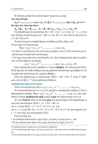 4.1 ΠΟΛΥΩΝΥΜΑ	                                                                               129



    Η ισότητα μεταξύ δυο πολυωνύμων ορίζεται ως εξής:
Δυο πολυώνυμα
     αµ xµ + ................. + α1 x + α 0 και β ν x ν + ................. + β1x + β 0 , με µ ≥ ν
θα λέμε ότι είναι ίσα όταν:
     α 0 =β 0 , α1 =β1 , ....., α ν =β ν και α ν+1 = ν+ 2 = = µ =
                                                                α          .... α 0
    Για παράδειγμα τα πολυώνυμα 0x + 0x + 2x − x + 1 και 2x 2 − x + 1 είναι
                                                 4        3      2


ίσα. Επίσης τα πολυώνυμα αx 2 + βx + γ και 2x + 3 είναι ίσα αν και μόνο αν
γ=3, β=2 και α=0.
    Τα πολυώνυμα τα συμβολίζουμε συνήθως με P(x), Q(x), κτλ.
Έστω τώρα ένα πολυώνυμο
    	     P(x) = α ν x ν + α ν−1x ν−1 + ................. + α1x + α 0
• Αν όλοι οι συντελεστές του είναι ίσοι με μηδέν, τότε το Ρ(x) είναι ίσο με το
 πολυώνυμο 0 (μηδενικό πολυώνυμο).
 • Αν όμως ένας από τους συντελεστές του είναι διαφορετικός από το μηδέν,
τότε το Ρ(x) παίρνει τη μορφή:
                  α κ x κ + α κ−1x κ−1 + ................. + α1x + α 0 , με α κ ≠ 0
    Στην περίπτωση αυτή ο αριθμός κ λέγεται βαθμός του πολυωνύμου Ρ(x).
Είναι φανερό ότι κάθε σταθερό και μη μηδενικό πολυώνυμο έχει βαθμό 0. Για
το μηδενικό πολυώνυμο δεν ορίζεται βαθμός.
    Έτσι για παράδειγμα το πολυώνυμο P(x) = 3 + 3x − 7 είναι 3ου βαθ-
                                                                −4x
μού, ενώ το Q(x) = 7 είναι μηδενικού βαθμού.
Αριθμητική τιμή πολυωνύμου
    Έστω ένα πολυώνυμο P(x) = α ν x ν + α ν−1x ν−1 + ................. + α1x + α 0
                                                                                             .
    Αν αντικαταστήσουμε το x με ένα ορισμένο πραγματικό αριθμό ρ, τότε ο
πραγματικός αριθμός P(ρ) = α ν ρν + α ν−1ρν−1 + ................. + α1ρ + α 0 που προ-
κύπτει λέγεται αριθμητική τιμή ή απλά τιμή του πολυωνύμου για x=ρ.
    Αν είναι Ρ(ρ)=0, τότε o ρ λέγεται ρίζα του πολυωνύμου. Για παράδειγμα, η
τιμή του πολυωνύμου P(x) =x 3 + 2x 2 + 4x + 1,
                                        −
για x=1 είναι P(1) = 1 + 2 ⋅12 + 4 ⋅1 + 1 = ενώ
                             −  3
                                                         6,
για x = −1 είναι P(−1) =−(−1)3 + 2 ⋅ (−1) 2 + 4 ⋅ (−1) + 1 =0 , που σημαίνει ότι
ο −1 είναι ρίζα του πολυώνύμου Ρ(x).
    Είναι φανερό ότι:
• Το σταθερό πολυώνυμο c έχει τιμή c για όλες τις τιμές του x και
• Τα ίσα πολυώνυμα έχουν ίσες τιμές για όλες τις τιμές του x(*)
(*) Αποδεικνύεται ότι ισχύει και το αντίστροφο, δηλαδή ότι:
• Αν ένα πολυώνυμο έχει τιμή c για όλες τις τιμές του x, τότε αυτό είναι το σταθερό πολυώνυμο c
και
• Αν δυο πολυώνυμα έχουν ίσες τιμές για όλες τις τιμές του x, τότε τα πολυώνυμα αυτά είναι ίσα.
 