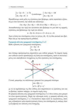 1.1 ΓΡΑΜΜΙΚΑ ΣΥΣΤΗΜΑΤΑ	                                               13


  	
         x − 2y 6 ⋅(−3)
              =                           −3x + 6y =18
                                                      −
			 	 ισοδύναμα 
                            ή
	       		 = 8 ⋅1
        3x + 4y                          3x + 4y =8
Προσθέτουμε κατά μέλη τις εξισώσεις που βρήκαμε, οπότε προκύπτει εξίσω-
ση με έναν άγνωστο, την οποία και επιλύουμε:
	            −3x + 6y + 3x + 4y = 18 + 8 ⇔ 10y = 10 ⇔ y = 1 .
                                  −               −         −
Αντικαθιστούμε την τιμή του αγνώστου που βρήκαμε σε μια από τις αρχικές
εξισώσεις και βρίσκουμε την τιμή του άλλου:
	                         x − 2(−1) = 6 ⇔ x + 2 = 6 ⇔ x = 4 .
Άρα η λύση του συστήματος είναι το ζεύγος (4, −1) (η ίδια φυσικά που βρέ-
θηκε και με την προηγούμενη μέθοδο).
Γραφική επίλυση γραμμικού συστήματος 2 x 2
Κάθε εξίσωση του γραμμικού συστήματος
                          x − 2y =
                                  6
                         
                         3x + 4y =8
που λύσαμε προηγουμένως παριστάνει μια ευθεία γραμμή. Το σημείο τομής
των ευθειών αυτών προσδιορίζει τη λύση του συστήματος, αφού οι συντεταγ-
μένες του επαληθεύουν συγχρόνως τις δύο εξισώσεις του συστήματος.
                               y
                                   3x+4y=8      x–2y=6


                              O              A(4, –1)    x




Γενικά, μπορούμε να επιλύσουμε γραφικά ένα γραμμικό σύστημα
                              αx + β y = γ
                              
                              α ' x + β ' y = γ '
με το να σχεδιάσουμε τις δύο ευθείες που παριστάνουν οι εξισώσεις του και
να βρούμε, εφόσον υπάρχει, το σημείο τομής τους.
Η γραφική επίλυση ενός γραμμικού συστήματος 2 x 2 δίνει λύσεις που μπορεί
να είναι προσεγγιστικές. Παρά την αδυναμία αυτή, η γραφική επίλυση ενός
γραμμικού συστήματος 2 x 2 διευκολύνει πάρα πολύ σε περιπτώσεις, όπου
μας ενδιαφέρουν μόνο προσεγγιστικές λύσεις του συστήματος ή, ακόμη, όταν
η αλγεβρική του επίλυση είναι δυσχερής.
 