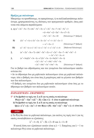 130        	                                                ΚΕΦΑΛΑΙΟ 4ο: ΠΟΛΥΩΝΥΜΑ - ΠΟΛΥΩΝΥΜΙΚΕΣ ΕΞΙΣΩΣΕΙΣ



Πράξεις με πολυώνυμα
Μπορούμε να προσθέσουμε, να αφαιρέσουμε, ή να πολλαπλασιάσουμε πολυ-
ώνυμα, χρησιμοποιώντας τις ιδιότητες των πραγματικών αριθμών, όπως φαί-
νεται στα επόμενα παραδείγματα:
1. i) (x 3 + 2x 2 − 5x + 7) + (4x 3 − 5x 2 + 3) = x 3 + 2x 2 − 5x + 7 + 4x 3 − 5x 2 + 3
                                                          = (1 + 4) x 3 + (2 − 5)x 2 − 5x + (7 + 3)
                                                          = 5x 3 − 3x 2 − 5x + 10            [Πολυώνυμο 3ου βαθμού]

     ii)         (2x 3 − x 2 + 1) + (−2x 3 + 2x − 3) = 2x 3 − x 2 + 1 − 2x 3 + 2x − 3
                                                         =x 2 + 2x − 2
                                                          −                                  [Πολυώνυμο 2ου βαθμού]
  iii)           (x 3 − 3x 2 − 1) + (− x 3 + 3x 2 + 1) =x 3 − 3x 2 − 1 − x 3 + 3x 2 + 1 =0   [Μηδενικό Πολυώνυμο]

2.               (x 3 + 2x 2 − 5x + 7) − (4x 3 − 5x 2 + 3) = x 3 + 2x 2 − 5x + 7 − 4x 3 + 5x 2 − 3
                                                                     = 3 + 7x 2 − 5x + 4
                                                                     −3x
3.               (x + 5x)(2x + 3x − 1) x (2x + 3x − 1) + 5x(2x 3 + 3x − 1)
                    2             3
                                   =                 2      3


                                           = 2x 5 + 3x 3 − x 2 + 10x 4 + 15x 2 − 5x
                                           =2x 5 + 10x 4 + 3x 3 + 14x 2 − 5x                 [Πολυώνυμο 5ου βαθμού]
Για το βαθμό του αθροίσματος και του γινομένου δυο πολυωνύμων αποδει-
κνύεται ότι:
• Αν το άθροισμα δυο μη μηδενικών πολυωνύμων είναι μη μηδενικό πολυώ-
νυμο, τότε ο βαθμός του είναι ίσος ή μικρότερος από το μέγιστο των βαθμών
των δυο πολυωνύμων.
• Ο βαθμός του γινομένου δυο μη μηδενικών πολυωνύμων είναι ίσος με το
άθροισμα των βαθμών των πολυωνύμων αυτών.

ΠΑΡΑΔΕΙΓΜΑΤΑ - ΕΦΑΡΜΟΓΕΣ
1° i) Να βρεθούν οι τιμές του λ ∈  για τις οποίες το πολυώνυμο
      P(x) = (λ 2 − 1)x 3 + (λ 2 − 3λ + 2)x + λ − 1 είναι το μηδενικό πολυώνυμο.
  ii) Να βρεθούν οι τιμές του λ ∈  για τις οποίες τα πολυώνυμα 		             	
           Q(x) = λ 2 x 3 + (λ − 2)x 2 + 3 και R(x)= (5λ − 6)x 3 + (λ 2 − 4)x 2 + λ + 1 είναι ίσα.

       ΛΥΣΗ

i) To Ρ(x) θα είναι το μηδενικό πολυώνυμο, για εκείνες τις τιμές του λ για τις
οποίες συναληθεύουν οι εξισώσεις:
                     λ 2 − 1 = λ 2 − 3λ + 2 = 0 και λ − 1 = 0
                              0,
    Η κοινή λύση των εξισώσεων αυτών είναι η λ = 1. Επομένως για λ = 1 το
πολυώνυμο Ρ(x) είναι το μηδενικό πολυώνυμο.
 