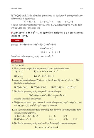 4.1 ΠΟΛΥΩΝΥΜΑ	                                                                   131



ii) Τα Q(x) και R(x) θα είναι ίσα για εκείνες τις τιμές του λ για τις οποίες συ-
ναληθεύουν οι εξισώσεις:
              λ 2 = 5λ − 6,     λ − 2 = λ2 − 4      και     3 = λ +1
Η κοινή λύση των εξισώσεων αυτών είναι η λ=2. Επομένως για λ=2 τα πολυ-
ώνυμα Q(x) και R(x) είναι ίσα.
2° Αν P(x) x 2 + 3x + α 2 − 1, να βρεθούν οι τιμές του α ∈  για τις οποίες
         =
ισχύει P( −1) =1.
    ΛΥΣΗ
                      2           2
Έχουμε P(−1) =1 ⇔ (−1) + 3(−1) + α − 1 =1
     ⇔ α 2 − 4 =0
					⇔ α = −2 ή α =2
Επομένως οι ζητούμενες τιμές είναι οι: −2 , 2.
  ΑΣΚΗΣΕΙΣ

 Α' ΟΜΑΔΑΣ
 1. Ποιες από τις παρακάτω παραστάσεις είναι πολυώνυμα του x:
 	 i) 1 − x 3 		 ii) α 3 − 3α 2 x + 3αx 2 − x 3
                                     1
           1
 	iii) x + 		           iv) x 4 − 2x 3 + 4x − 1
           x
 2. Δίνονται τα πολυώνυμα P(x) = x 2 − 5x + 2 και Q(x) = x 3 + 3x + 1. Να
    βρεθούν τα πολυώνυμα:
 	 i) P(x) + Q(x) 	   ii) 2P(x) − 3Q(x) 	     iii) P(x) ⋅ Q(x) 	   iv) [P(x)]2
 3. Να βρείτε για ποιες τιμές του µ ∈ , το πολυώνυμο
                                                1
                   P(x)= (4µ3 − µ)x 3 + 4(µ 2 − )x − 2µ + 1
                                                4
 	 είναι το μηδενικό πολυώνυμο.
 4. Να βρείτε για ποιες τιμές του α ∈  τα πολυώνυμα P(x) = (α 2 − 3α)x 3 + x 2 + α
 	 και Q(x) = −2x 3 + α 2 x 2 + (α3 − 1)x + 1 είναι ίσα.
 5. Να εξετάσετε ποιοι από τους αριθμούς, που δίνονται με τα παρακάτω πολυ-
    ώνυμα, είναι ρίζες τους.
 	 i) P(x) = 2x 3 − 3x 2 + 2x + 7 		     x = −1, 	       x=1
 	ii) Q(x) =x + 1 			
              −   4
                                         x = −1, 	       x=1,	    x=3.
 6. Να βρείτε για ποιες τιμές του k ∈  το 2 είναι ρίζα του πολυωνύμου
                            P(x) = x 3 − kx 2 + 5x + k.
 