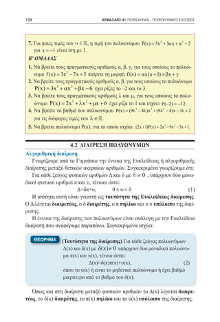 132   	                                 ΚΕΦΑΛΑΙΟ 4ο: ΠΟΛΥΩΝΥΜΑ - ΠΟΛΥΩΝΥΜΙΚΕΣ ΕΞΙΣΩΣΕΙΣ




 7. Για ποιες τιμές του a Î , η τιμή του πολυωνύμου P(x) 5x 2 + 3αx + α 2 − 2 	
                            R                          =
    για x = −1 είναι ίση με 1.
 Β' ΟΜΑΔΑΣ
 1. Να βρείτε τους πραγματικούς αριθμούς α, β, γ, για τους οποίους το πολυώ-
    νυμο f (x) = 3x 2 − 7x + 5 παίρνει τη μορφή f (x) = αx(x + 1) + βx + γ
 2. Να βρείτε τους πραγματικούς αριθμούς α, β, για τους οποίους το πολυώνυμο
    P(x) 3x 3 + αx 2 + βx − 6 έχει ρίζες το –2 και το 3.
       =
 3. Να βρείτε τους πραγματικούς αριθμούς λ και μ, για τους οποίους το πολυ-
    ώνυμο P(x) 2x 3 + λx 2 + µx + 6 έχει ρίζα το 1 και ισχύει P(−2) =12.
               =                                                          −
 4. Να βρείτε το βαθμό του πολυωνύμου P(x)= (9λ3 − 4λ)x 3 + (9λ 2 − 4)x − 3λ + 2
    για τις διάφορες τιμές του λ ∈ .
 5. Να βρείτε πολυώνυμο Ρ(x), για το οποίο ισχύει (2x + 1)P(x) = 2x 3 − 9x 2 − 3x + 1.


                    4.2 ΔΙΑΙΡΕΣΗ πωλυωνυμΩΝ
Αλγοριθμική διαίρεση
   Γνωρίζουμε από το Γυμνάσιο την έννοια της Ευκλείδειας ή αλγοριθμικής
διαίρεσης μεταξύ θετικών ακεραίων αριθμών. Συγκεκριμένα γνωρίζουμε ότι:
   Για κάθε ζεύγος φυσικών αριθμών Δ και δ με d ¹ 0 , υπάρχουν δύο μονα-
δικοί φυσικοί αριθμοί π και υ, τέτοιοι ώστε
			                    Δ=δπ+υ,	         0≤υ<δ	         	                 (1)
   Η ισότητα αυτή είναι γνωστή ως ταυτότητα της Ευκλείδειας διαίρεσης.
Ο Δ λέγεται διαιρετέος, ο δ διαιρέτης, ο π πηλίκο και ο υ υπόλοιπο της διαί-
ρεσης.
   Η έννοια της διαίρεσης των πολυωνύμων είναι ανάλογη με την Ευκλείδεια
διαίρεση που αναφέραμε παραπάνω. Συγκεκριμένα ισχύει:


                                     δ(x) ≠ 0




   Όπως και στη διαίρεση μεταξύ φυσικών αριθμών το Δ(x) λέγεται διαιρε-
τέος, το δ(x) διαιρέτης, το π(x) πηλίκο και το υ(x) υπόλοιπο της διαίρεσης.
 