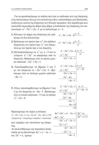 4.2 ΔΙΑΙΡΕΣΗ ΠΟΛΥΩΝΥΜΩΝ	                                                                   133



   Για να προσδιορίσουμε το πηλίκο π(x) και το υπόλοιπο υ(x) της διαίρεσης
ενός πολυωνύμου Δ(x) με ένα πολυώνυμο δ(x), ακολουθούμε μια διαδικασία,
ανάλογη με εκείνη της διαίρεσης των θετικών ακεραίων. Στο παράδειγμα που
ακολουθεί περιγράφεται βήμα προς βήμα η διαδικασία της διαίρεσης του πο-
λυωνύμου x 3 − 5x 2 + 2x − 1 με το πολυώνυμο x − 3.
1. Κάνουμε το σχήμα της διαίρεσης και γρά-                                       x −3
                                                           x 3 − 5x 2 + 2x − 1
   φουμε τα δυο πολυώνυμα.
2. Βρίσκουμε τον πρώτο όρο x 2 του πηλίκου                                       x −3
                                                           x 3 − 5x 2 + 2x − 1
   διαιρώντας τον πρώτο όρο x 3 του διαιρε-                                        x2
   τέου με τον πρώτο όρο x του διαιρέτη.
3. Πολλαπλασιάζουμε το x 2 με x − 3 και το                  x 3 − 5x 2 + 2x − 1 x − 3
                                                           − x 3 + 3x 2            x2
   γινόμενο x 3 − 3x 2 το αφαιρούμε από το
   διαιρετέο. Βρίσκουμε έτσι το πρώτο μερι-                     −2x 2 + 2x − 1
   κό υπόλοιπο −2x 2 + 2x − 1.
4. Επαναλαμβάνουμε τα βήματα 2 και 3                        x 3 − 5x 2 + 2x − 1 x − 3
                                                                                x 2 − 2x
  με νέο διαιρετέο το −2x 2 + 2x − 1. Βρί-                 − x 3 + 3x 2
  σκουμε έτσι το δεύτερο μερικό υπόλοιπο                        −2x 2 + 2x − 1
   −4x − 1.                                                     2x 2 − 6x
                                                                     − 4x − 1

                                                            x 3 − 5x 2 + 2x − 1     x −3
5. Τέλος επαναλαμβάνουμε τα βήματα 2 και                                            2
                                                           − x 3 + 3x 2            x − 2x − 4
   3 με νέο διαιρετέο το −4x − 1. Βρίσκουμε
   έτσι το τελικό υπόλοιπο –13 και το πηλίκο                    −2x 2 + 2x − 1
   x 2 − 2x − 4.                                                2x 2 − 6x
                                                                     − 4x − 1
                                                                       4x − 12
                                                                          − 13
Παρατηρούμε ότι ισχύει η ισότητα:
 3     2                      2                       4x 4 + 0x 3 + x 2 − 3x − 1 2x 2 + x
x − 5x + 2x − 1= (x − 3) ⋅ (x − 2x − 4) + (−13)
                                                     −4x 4 − 2x 3                2x 2 − x + 1
(διαιρετέος) = (διαιρέτης) • (πηλίκο) + (υπόλοιπο)
                                                           −2x 3 + x 2 − 3x − 1
που εκφράζει την ταυτότητα της διαίρε-
                                                           2x 3 + x 2
σης.
                                                                 2x 2 − 3x − 1
Αν ακολουθήσουμε την παραπάνω διαδι-
κασία για τα πολυώνυμα 4x 4 + x 2 − 3x − 1                     − 2x 2 − x
και 2x 2 + x, έχουμε:                                                − 4x − 1
 