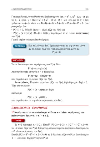 4.2 ΔΙΑΙΡΕΣΗ ΠΟΛΥΩΝΥΜΩΝ	                                                     135



Για παράδειγμα, το υπόλοιπο της διαίρεσης του P(x) =x 3 + 3x 2 − 13x − 15 με
το x − 2 είναι υ = P(2) = 23 + 3 ⋅ 22 − 13 ⋅ 2 − 15 = −21, ενώ με το x+1 που
γράφεται x − (−1), είναι υ = P(−1) = (−1)3 + 3 ⋅ (−1) 2 − 13 ⋅ (−1) − 15 = 0. Πα-
ρατηρούμε ότι:
• P(−1) = δηλαδή ότι το –1 είναι ρίζα του Ρ(x) και
          0,
• P(x) = (x + 1)π(x) + 0 = (x + 1)π(x), δηλαδή ότι το x+1 είναι παράγοντας
του Ρ(x).
Γενικά ισχύει το παρακάτω θεώρημα:

   ΘΕΩΡΗΜΑ        Ένα πολυώνυμο Ρ(x) έχει παράγοντα το x–ρ αν και μόνο
                  αν το ρ είναι ρίζα του Ρ(x), δηλαδή αν και μόνο αν
                                		        Ρ(ρ) = 0.


 ΑΠΟΔΕΙΞΗ

Έστω ότι το x–ρ είναι παράγοντας του Ρ(x). Τότε
		 P(x) (x − ρ)π(x)=
Από την ισότητα αυτή για x = ρ παίρνουμε
		 P(ρ) = (ρ − ρ)π(ρ) = 0,
που σημαίνει ότι το ρ είναι ρίζα του Ρ(x).
  Αντιστρόφως: Έστω ότι το ρ είναι ρίζα του Ρ(x), δηλαδή ισχύει Ρ(ρ) = 0.
Τότε από τη σχέση
		 P(x) (x − ρ)π(x) + P(ρ)
          =
παίρνουμε
		 P(x) (x − ρ)π(x),=
που σημαίνει ότι το x−ρ είναι παράγοντας του Ρ(x).

ΠΑΡΑΔΕΙΓΜΑΤΑ - ΕΦΑΡΜΟΓΕΣ
1o Να εξεταστεί αν τα πολυώνυμα x+2 και x − 1 είναι παράγοντες του
πολυωνύμου P(x) = x 3 + x 2 − x + 2.
    ΛΥΣΗ

   Το x+2 γράφεται x − (−2). Επειδή P(−2) = (−2)3 + (−2) 2 − (−2) + 2 = 0,
το −2 είναι ρίζα του Ρ(x). Επομένως, σύμφωνα με το παραπάνω θεώρημα, το
x+2 είναι παράγοντας του Ρ(x).
Επειδή P(1) = 13 + 12 − 1 + 2 = 3 ≠ 0, το 1 δεν είναι ρίζα του Ρ(x). Επομένως το
x − 1 δεν είναι παράγοντας του Ρ(x).
 