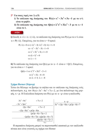 136   	                                          ΚΕΦΑΛΑΙΟ 4ο: ΠΟΛΥΩΝΥΜΑ - ΠΟΛΥΩΝΥΜΙΚΕΣ ΕΞΙΣΩΣΕΙΣ



2o Για ποιες τιμές του λ ∈ :
   i) Το υπόλοιπο της διαίρεσης του P(x) = x 3 − 3x 2 + 3x − 1 με το x+λ
      είναι το μηδέν.
   ii) Το υπόλοιπο της διαίρεσης του Q(x) = 2 x4 + 3λx 2 − 3 με το x − 1
                                           λ
       είναι το 1.
      ΛΥΣΗ

i) Επειδή x + λ= x − (−λ), το υπόλοιπο της διαίρεσης του Ρ(x) με το x+λ είναι
υ P(−λ). Επομένως, για να είναι υ = 0 αρκεί:
=
             P(−λ)= 0 ⇔ (−λ)3 − 3(−λ) 2 + 3(−λ) − 1 0
                                                   =
                           ⇔ −λ 3 − 3λ 2 − 3λ − 1 =0
                           ⇔ λ 3 + 3λ 2 + 3λ + 1 =0
                           ⇔ (λ + 1)3 = 0
                           ⇔ λ = −1

ii) Το υπόλοιπο της διαίρεσης του Q(x) με το x − 1 είναι υ = Q(1). Επομένως,
για να είναι υ = 1 αρκεί:
                  Q(1) = 1 ⇔ λ 214 + 3λ12 − 3 = 1
                               ⇔ λ 2 + 3λ − 4 = 0
			                            ⇔ λ =1 ή λ = −4

Σχήμα Horner (Χόρνερ)
Έστω ότι θέλουμε να βρούμε το πηλίκο και το υπόλοιπο της διαίρεσης ενός
πολυωνύμου, π.χ. του P(x) = 3x 3 − 8x 2 + 7x + 2, με ένα πολυώνυμο της μορ-
φής x − ρ. Η Ευκλείδεια διαίρεση του Ρ(x) με το x − ρ είναι η ακόλουθη:

             3x 3 − 8x 2              + 7x + 2                          x −ρ
              3        2
          − 3x + 3ρx                                            2
                                                              3x + (3ρ − 8)x + ρ(3ρ − 8) + 7
                  (3ρ − 8)x 2            + 7x + 2
                           2
             − (3ρ − 8)x + ρ(3ρ − 8)x
                            [ρ(3ρ − 8) + 7]x + 2
                    − [ρ(3ρ − 8) + 7]x + ρ[ρ(3ρ − 8) + 7]
                                     ρ[ρ(3ρ − 8) + 7] + 2
                                      
                                                     
                                                 P( ρ )

  Η παραπάνω διαίρεση μπορεί να παρουσιασθεί εποπτικά με τον ακόλουθο
πίνακα που είναι γνωστός ως σχήμα του Horner
 