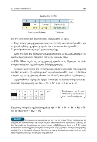 4.2 ΔΙΑΙΡΕΣΗ ΠΟΛΥΩΝΥΜΩΝ	                                                                  137



                                     Συντελεστές του P(x)

                    3          –8          7                2                ρ
                              3ρ       (3ρ–8)ρ        [(3ρ–8)ρ+7]ρ
                    3         3ρ–8    (3ρ–8)ρ+7      [(3ρ–8)ρ+7]ρ+2

                        Συντελεστές Πηλίκου            Υπόλοιπο


Για την κατασκευή του πίνακα αυτού εργαζόμαστε ως εξής:
— Στην πρώτη γραμμή γράφουμε τους συντελεστές του πολυωνύμου Ρ(x) και
στην πρώτη θέση της τρίτης γραμμής τον πρώτο συντελεστή του Ρ(x).
Στη συνέχεια ο πίνακας συμπληρώνεται ως εξής:
— Κάθε στοιχείο της δεύτερης γραμμής προκύπτει με πολλαπλασιασμό του
αμέσως προηγούμενου στοιχείου της τρίτης γραμμής επί ρ.
— Κάθε άλλο στοιχείο της τρίτης γραμμής προκύπτει ως άθροισμα των αντί-
στοιχων στοιχείων της πρώτης και δεύτερης γραμμής.
   Το τελευταίο στοιχείο της τρίτης γραμμής είναι το υπόλοιπο της διαίρεσης
του Ρ(x) με το (x − ρ), δηλαδή η τιμή του πολυωνύμου Ρ(x) για x = ρ. Τα άλλα
στοιχεία της τρίτης γραμμής είναι οι συντελεστές του πηλίκου της διαίρεσης.
  Ας εργασθούμε τώρα με το σχήμα Horner για να βρούμε το πηλίκο και το
υπόλοιπο της διαίρεσης του P(x) = 3x 5 + 3x 4 + 6x − 13 με το x − 2.


  3


  3
         3
         6
         9
                0
               18
               18
                          0
                         36
                         36
                                6
                                72
                                78
                                     –13
                                     156
                                     143
                                               ρ=2
                                                                [   Συμπληρώστε με 0 τους
                                                                    συντελεστές των δυνάμεων
                                                                    του x που δεν υπάρχουν.    ]
Επομένως το πηλίκο της διαίρεσης είναι π(x) = 3x 4 + 9x 3 + 18x 2 + 36x + 78
και το υπόλοιπο υ = Ρ(2) = 143


   ΣΧΟΛΙΟ        Στο παραπάνω παράδειγμα, αν αντί για το σχήμα Horner εκτελέσουμε τη
διαίρεση, θα διαπιστώσουμε ότι οι πράξεις που απαιτούνται είναι αρκετά πιο επίπονες. Το
ίδιο θα συμβεί, αν δοκιμάσουμε να υπολογίσουμε το Ρ(2) θέτοντας όπου x το 2. Το σχήμα
Horner είναι ιδιαίτερα χρήσιμο στις περιπτώσεις όπου το ρ ή ο βαθμός του Ρ(x) είναι μεγάλος
αριθμός. Για το λόγο αυτό, τόσο στις διαιρέσεις με το x–ρ όσο και στον υπολογισμό της τιμής
Ρ(ρ), θα χρησιμοποιούμε συνήθως το σχήμα Horner.
 