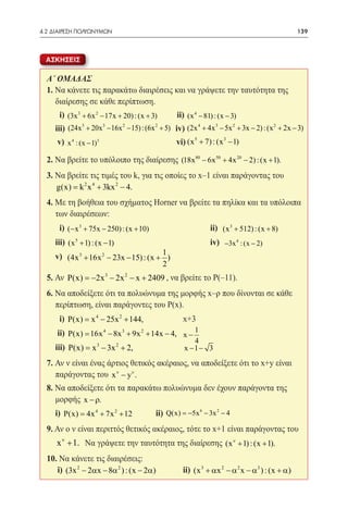 4.2 ΔΙΑΙΡΕΣΗ ΠΟΛΥΩΝΥΜΩΝ	                                                                         139



  ΑΣΚΗΣΕΙΣ

  Α΄ ΟΜΑΔΑΣ
  1. Να κάνετε τις παρακάτω διαιρέσεις και να γράψετε την ταυτότητα της
     διαίρεσης σε κάθε περίπτωση.
  	  i) (3x 3 + 6x 2 − 17x + 20) : (x + 3)         ii) (x 4 − 81) : (x − 3)
  	iii) (24x 5 + 20x 3 − 16x 2 − 15) : (6x 2 + 5) iv) (2x 4 + 4x 3 − 5x 2 + 3x − 2) : (x 2 + 2x − 3)
  	 v) x 4 : (x − 1)3 			                          vi) (x 5 + 7) : (x 3 − 1)

  2. Να βρείτε το υπόλοιπο της διαίρεσης (18x 80 − 6x 50 + 4x 20 − 2) : (x + 1).
  3. Να βρείτε τις τιμές του k, για τις οποίες το x–1 είναι παράγοντας του
             2 4       2
  	 g(x) = k x + 3kx − 4.
  4. Με τη βοήθεια του σχήματος Horner να βρείτε τα πηλίκα και τα υπόλοιπα
     των διαιρέσεων:
  	   i) (− x 3 + 75x − 250) : (x + 10) 			ii) (x 3 + 512) : (x + 8)
  	iii) (x 5 + 1) : (x − 1) 				iv) −3x 4 : (x − 2)
  	 v) (4x 3 + 16x 2 − 23x − 15) : (x + 1 )
                                               2
  5. Αν P(x) = 2x 3 − 2x 2 − x + 2409 , να βρείτε το Ρ(–11).
              −
  6. Να αποδείξετε ότι τα πολυώνυμα της μορφής x–ρ που δίνονται σε κάθε
     περίπτωση, είναι παράγοντες του Ρ(x).
  	   i) P(x) =4 − 25x 2 + 144, 	
               x                           	          x+3
  	 ii) P(x) = 16x − 8x + 9x + 14x − 4, x − 1 	
                       4      3       2

                                            4
  	iii) P(x) =x 3 − 3x 2 + 2, 		 x − 1 − 3
  7. Αν ν είναι ένας άρτιος θετικός ακέραιος, να αποδείξετε ότι το x+y είναι
     παράγοντας του x ν − yν .
  8. Να αποδείξετε ότι τα παρακάτω πολυώνυμα δεν έχουν παράγοντα της
     μορφής x − ρ.
  	i) P(x) = 4x 4 + 7x 2 + 12 	ii) Q(x) = 6 − 3x 2 − 4
                                        −5x

  9. Αν ο ν είναι περιττός θετικός ακέραιος, τότε το x+1 είναι παράγοντας του
      x ν + 1. Να γράψετε την ταυτότητα της διαίρεσης (x ν + 1) : (x + 1).
  10. Να κάνετε τις διαιρέσεις:
  	i) (3x 2 − 2αx − 8α 2 ) : (x − 2α) 	ii) (x 3 + αx 2 − α 2 x − α3 ) : (x + α)
 