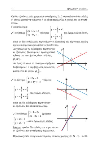 14    	                                                 ΚΕΦΑΛΑΙΟ 1ο: ΣΥΣΤΗΜΑΤΑ



Οι δύο εξισώσεις ενός γραμμικού συστήματος 2 x 2 παριστάνουν δύο ευθείες
οι οποίες μπορεί να τέμνονται ή να είναι παράλληλες ή ακόμα και να συμπί-
πτουν.
Για παράδειγμα:                             2
               2x + 3y =  3           y = x +1
                                       
                                           −
                                             3
9 Το σύστημα 
				 =                        γράφεται             και έχει μοναδική λύση,
                4x − 9y 1             y  4     1
                                       =     x−
                                       
                                          9     9
  αφού οι δύο ευθείες που παριστάνουν οι εξισώσεις του τέμνονται, επειδή
  έχουν διαφορετικούς συντελεστές διεύθυνσης.
  Αν χαράξουμε τις ευθείες που παριστάνουν       y
  οι εξισώσεις, βλέπουμε ότι προσεγγιστικά ε                        ε2
                                               1
  η λύση του συστήματος είναι το ζεύγος           1
  (1, 0,3) .                                               Α

  Αν όμως λύσουμε το σύστημα αλγεβρικά,
                                                 0         1            x
  θα βρούμε ότι η ακριβής λύση του συστή-
  ματος είναι το ζεύγος (1, 1 ) .
                            3
              x + 2y =
                      3                             y
9 Το σύστημα              γράφεται
             2x + 4y = −5
                                                          ε1
         1   3
      y= x+
        −                                                                  x
         2   2                                     0
               , οπότε είναι αδύνατο,                    ε2
          1
     y = x − 5
        −
     
         2   4
 αφού οι δύο ευθείες που παριστάνουν
 οι εξισώσεις του είναι παράλληλες.                 y          ε1

               y + 1 = 2x
  9 Το σύστημα              γράφεται
                4x − 2y = 2                               ε2
  = 2x − 1
	 
    y
                                                                           x
             , οπότε έχει άπειρο πλήθος             0
  = 2x − 1
    y
 λύσεων, αφού οι δύο ευθείες που παριστάνουν
 οι εξισώσεις του συστήματος συμπίπτουν.

 Προφανώς κάθε λύση του συστήματος είναι της μορφής (k, 2k − 1), k ∈.
 
