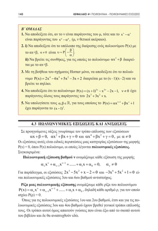 140   	                                    ΚΕΦΑΛΑΙΟ 4ο: ΠΟΛΥΩΝΥΜΑ - ΠΟΛΥΩΝΥΜΙΚΕΣ ΕΞΙΣΩΣΕΙΣ




  Β΄ ΟΜΑΔΑΣ
  1. Να αποδείξετε ότι, αν το ν είναι παράγοντας του μ, τότε και το x ν − α ν
     είναι παράγοντας του x µ − αµ , (μ, ν θετικοί ακέραιοι).
  2. i) Να αποδείξετε ότι το υπόλοιπο της διαίρεσης ενός πολυωνύμου Ρ(x) με
                                     β
      το αx+β,     είναι υ P  −  .
                 α≠0     =
                                α
  	ii) Να βρείτε τις συνθήκες, για τις οποίες το πολυώνυμο αx 3 + β διαιρεί-
   ται με το αx+β.
  3. Με τη βοήθεια του σχήματος Horner μόνο, να αποδείξετε ότι το πολυώ-
      νυμο P(x) = 2x 4 − 6x 3 + 5x 2 − 3x + 2 διαιρείται με το (x-1)(x-2) και να
      βρείτε το πηλίκο.
  4. Να αποδείξετε ότι το πολυώνυμο P(x) (x + 1) 2ν − x 2ν − 2x − 1, ν ≠ 0 έχει
                                        =
     παράγοντες όλους τους παράγοντες του 2x 3 + 3x 2 + x.
  5. Να υπολογίσετε τους α, β ∈ , για τους οποίους το P(x) = αx ν+1 + βx ν + 1
     έχει παράγοντα το (x − 1) 2 .



          4.3 πωλυωνυμΙΚΕΣ ΕΞΙΣΩΣΕΙΣ ΚΑΙ ΑΝΙΣΩΣΕΙΣ
  Σε προηγούμενες τάξεις γνωρίσαμε τον τρόπο επίλυσης των εξισώσεων
        αx += 0, αx 2 + βx += 0 και αx 4 + βx 2 + γ = 0, με α ≠ 0
              β                     γ
Οι εξισώσεις αυτές είναι ειδικές περιπτώσεις μιας κατηγορίας εξισώσεων της μορφής
Ρ(x) = 0, όπου Ρ(x) πολυώνυμο, οι οποίες λέγονται πολυωνυμικές εξισώσεις.
Συγκεκριμένα:
   Πολυωνυμική εξίσωση βαθμού ν ονομάζουμε κάθε εξίσωση της μορφής
                 α ν x ν + α ν−1x ν−1 + ...... + α1x + α 0 = 0,   αν ≠ 0
Για παράδειγμα, οι εξισώσεις 2x 3 − 5x 2 + x − 2 = και −3x 6 + 5x 2 + 1 = εί-
                                                  0                      0
ναι πολυωνυμικές εξισώσεις 3ου και 6ου βαθμού αντιστοίχως.
  Ρίζα μιας πολυωνυμικής εξίσωσης ονομάζουμε κάθε ρίζα του πολυωνύμου
 P(x) = α ν x ν + α ν−1x ν−1 + ...... + α1x + α 0 , δηλαδή κάθε αριθμό ρ, για τον οποίο
ισχύει Ρ(ρ) = 0.
   Όπως για τις πολυωνυμικές εξισώσεις 1ου και 2ου βαθμού, έτσι και για τις πο-
λυωνυμικές εξισώσεις 3ου και 4ου βαθμού έχουν βρεθεί γενικοί τρόποι επίλυσής
τους. Οι τρόποι αυτοί όμως απαιτούν γνώσεις που είναι έξω από το σκοπό αυτού
του βιβλίου και δε θα αναπτυχθούν εδώ.
 