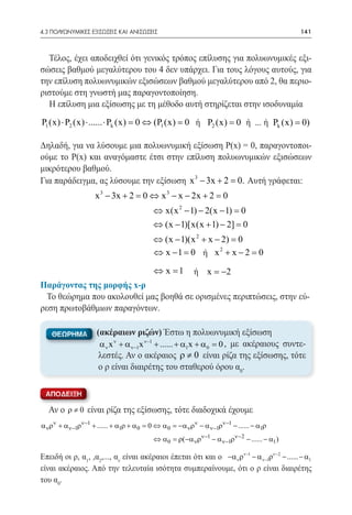 4.3 ΠΟΛΥΩΝΥΜΙΚΕΣ ΕΞΙΣΩΣΕΙΣ ΚΑΙ ΑΝΙΣΩΣΕΙΣ	                                                  141



  Τέλος, έχει αποδειχθεί ότι γενικός τρόπος επίλυσης για πολυωνυμικές εξι-
σώσεις βαθμού μεγαλύτερου του 4 δεν υπάρχει. Για τους λόγους αυτούς, για
την επίλυση πολυωνυμικών εξισώσεων βαθμού μεγαλύτερου από 2, θα περιο-
ριστούμε στη γνωστή μας παραγοντοποίηση.
  Η επίλυση μια εξίσωσης με τη μέθοδο αυτή στηρίζεται στην ισοδυναμία
P1 (x) ⋅ P2 (x) ⋅ ...... ⋅ Pk (x) = ⇔ (P1 (x) = ή P2 (x) = 0 ή ... ή Pk (x) = 0)
   					                           0           0

Δηλαδή, για να λύσουμε μια πολυωνυμική εξίσωση Ρ(x) = 0, παραγοντοποι-
ούμε το Ρ(x) και αναγόμαστε έτσι στην επίλυση πολυωνυμικών εξισώσεων
μικρότερου βαθμού.
Για παράδειγμα, ας λύσουμε την εξίσωση x 3 − 3x + 2 = Αυτή γράφεται:
                                                     0.
                    x 3 − 3x + 2 = 0 ⇔ x 3 − x − 2x + 2 = 0
                                         ⇔ x(x 2 − 1) − 2(x − 1) =
                                                                 0
                                         ⇔ (x − 1)[x(x + 1) − 2] =0
                                         ⇔ (x − 1)(x 2 + x − 2) =0
                                                            2
				                                     ⇔ x −1 = ή x + x − 2 =
                                                   0               0
                                         ⇔ x = ή x = −2
                                             1
Παράγοντας της μορφής x-ρ
  Το θεώρημα που ακολουθεί μας βοηθά σε ορισμένες περιπτώσεις, στην εύ-
ρεση πρωτοβάθμιων παραγόντων.

    ΘΕΩΡΗΜΑ         (ακέραιων ριζών) Έστω η πολυωνυμική εξίσωση
                     α ν x ν + α ν−1x ν−1 + ...... + α1x + α 0 = 0 , με ακέραιους συντε-
                     λεστές. Αν ο ακέραιος ρ ≠ 0 είναι ρίζα της εξίσωσης, τότε
                     ο ρ είναι διαιρέτης του σταθερού όρου α0.

 αποδειξη

  Αν ο ρ ≠ 0 είναι ρίζα της εξίσωσης, τότε διαδοχικά έχουμε
α νρν + α ν−1ρν−1 + ...... + α1ρ + α 0 = 0 ⇔ α 0 = −α νρν − α ν−1ρν−1 − ...... − α1ρ
                                         ⇔ α 0 = ρ(−α νρν−1 − α ν−1ρν− 2 − ...... − α1 )

Επειδή οι ρ, α1, ,α2,..., αν είναι ακέραιοι έπεται ότι και ο −α ν ρν−1 − α ν−1ρν−2 − ...... − α1
είναι ακέραιος. Από την τελευταία ισότητα συμπεραίνουμε, ότι ο ρ είναι διαιρέτης
του α0.
 