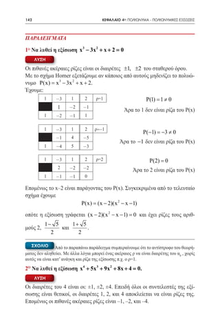 142   	                                  ΚΕΦΑΛΑΙΟ 4ο: ΠΟΛΥΩΝΥΜΑ - ΠΟΛΥΩΝΥΜΙΚΕΣ ΕΞΙΣΩΣΕΙΣ



ΠΑΡΑΔΕΙΓΜΑΤΑ

1ο Να λυθεί η εξίσωση x 3 − 3x 2 + x + 2 =0
      ΛΥΣΗ

Οι πιθανές ακέραιες ρίζες είναι οι διαιρέτες ±1, ±2 του σταθερού όρου.
Με το σχήμα Horner εξετάζουμε αν κάποιος από αυτούς μηδενίζει το πολυώ-
νυμο P(x) = x 3 − 3x 2 + x + 2.
Έχουμε:
          1     -3      1      2     ρ=1                        P(1)= 1 ≠ 0
  1 -2
					
       -1
                                                    Άρα το 1 δεν είναι ρίζα του Ρ(x)
          1     -2     -1      1

 1 -3 1 2 ρ= –1
					                                                         P(−1) = 3 ≠ 0
                                                                     −
                -1      4     -5
                                                  Άρα το −1 δεν είναι ρίζα του Ρ(x)
          1     -4      5     -3

          1     -3      1      2     ρ=2                         P(2) = 0
                 2     -2     -2                         Άρα το 2 είναι ρίζα του Ρ(x)
          1     -1     -1      0

Επομένως το x–2 είναι παράγοντας του Ρ(x). Συγκεκριμένα από το τελευταίο
σχήμα έχουμε
                        P(x) = (x − 2)(x 2 − x − 1)
οπότε η εξίσωση γράφεται (x − 2)(x 2 − x − 1) = και έχει ρίζες τους αριθ-
                                               0
          1− 5     1+ 5
μούς 2,        και      .
            2        2

   ΣΧΟΛΙΟ       Από το παραπάνω παράδειγμα συμπεραίνουμε ότι το αντίστροφο του θεωρή-
ματος δεν αληθεύει. Με άλλα λόγια μπορεί ένας ακέραιος ρ να είναι διαιρέτης του α0 , χωρίς
αυτός να είναι κατ’ ανάγκη και ρίζα της εξίσωσης π.χ. ο ρ=1.

2o Να λυθεί η εξίσωση x4 + 5x 3 + 9x 2 + 8x + 4 =
                                                0.
      ΛΥΣΗ

Οι διαιρέτες του 4 είναι οι: ±1, ±2, ±4. Επειδή όλοι οι συντελεστές της εξί-
σωσης είναι θετικοί, οι διαιρέτες 1, 2, και 4 αποκλείεται να είναι ρίζες της.
Επομένως οι πιθανές ακέραιες ρίζες είναι –1, –2, και –4.
 