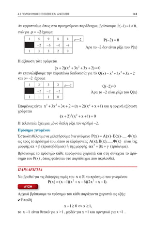 4.3 ΠΟΛΥΩΝΥΜΙΚΕΣ ΕΞΙΣΩΣΕΙΣ ΚΑΙ ΑΝΙΣΩΣΕΙΣ	                                       143



Αν εργαστούμε όπως στο προηγούμενο παράδειγμα, βρίσκουμε P(−1) =1 ≠ 0 ,
ενώ για ρ = −2 έχουμε:
        1       5      9      8       4     ρ=–2              P(−2) =
                                                                    0
               -2     -6     -6      –4            Άρα το –2 δεν είναι ρίζα του Ρ(x)
        1       3      3      2       0


Η εξίσωση τότε γράφεται
                     (x + 2)(x 3 + 3x 2 + 3x + 2) =
                                                  0
Αν επαναλάβουμε την παραπάνω διαδικασία για το Q(x) = x 3 + 3x 2 + 3x + 2
και ρ= –2 έχουμε
        1       3      3      2     ρ=–2                    Q(–2)=0
               -2     -2     -2                       Άρα το –2 είναι ρίζα του Q(x)
        1       1      1      0

Επομένως είναι x 3 + 3x 2 + 3x + 2 = (x + 2)(x 2 + x + 1) και η αρχική εξίσωση
γράφεται
                           (x + 2) 2 (x 2 + x + 1) =0
Η τελευταία έχει μια μόνο διπλή ρίζα τον αριθμό –2.
Πρόσημο γινομένου
Έστω ότι θέλουμε να μελετήσουμε ένα γινόμενο P(x) A(x) ⋅ B(x) ⋅ .... ⋅ Φ (x)
                                              =
ως προς το πρόσημό του, όπου οι παράγοντες A(x), B(x),...., Φ (x) είναι της
μορφής αx + β (πρωτοβάθμιοι) ή της μορφής αx 2 + βx + γ (τριώνυμα).
Βρίσκουμε το πρόσημο κάθε παράγοντα χωριστά και στη συνέχεια το πρό-
σημο του P(x) , όπως φαίνεται στο παράδειγμα που ακολουθεί.

ΠΑΡΑΔΕΙΓΜΑ
Να βρεθεί για τις διάφορες τιμές του x ∈  το πρόσημο του γινομένου
                    P(x) = (x − 1)(x 2 + x − 6)(2x 2 + x + 1).
     ΛΥΣΗ

Αρχικά βρίσκουμε το πρόσημο του κάθε παράγοντα χωριστά ως εξής:
0 Επειδή
                               x − 1 ≥ 0 ⇔ x ≥ 1,
το x − 1 είναι θετικό για x >1 , μηδέν για x =1 και αρνητικό για x <1 .
 