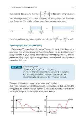 4.3 ΠΟΛΥΩΝΥΜΙΚΕΣ ΕΞΙΣΩΣΕΙΣ ΚΑΙ ΑΝΙΣΩΣΕΙΣ	                                                                    145


                                     1+ 5 
είναι θετικοί. Στο επόμενο διάστημα             το Ρ(x) είναι αρνητικό, αφού
                                     2 ,2    
                                              
ένας μόνο παράγοντας, ο x–2, είναι αρνητικός. Αν συνεχίσουμε έτσι, βρίσκουμε
το πρόσημο του Ρ(x) σε όλα τα διαστήματα όπως φαίνεται στο σχήμα.


                    –                   +                      –                               +
–∞                             1− 5              1+ 5                        2                              +∞
                                2                 2


Επομένως οι λύσεις της ανίσωσης είναι τα x ∈  , με 1 − 5 < x < 1 + 5 ή x>2.
                                                                                  2                2

Προσδιορισμός ρίζας με προσέγγιση
  Όταν ο ακριβής προσδιορισμός των ριζών μιας εξίσωσης είναι δύσκολος ή
αδύνατος, τότε χρησιμοποιούνται διάφορες μέθοδοι για να προσδιοριστούν
με προσέγγιση οι ρίζες αυτές. Μια τέτοια προσεγγιστική μέθοδος, που πα-
ρουσιάζεται βήμα προς βήμα στο παράδειγμα που ακολουθεί, στηρίζεται στο
παρακάτω θεώρημα:


   ΘΕΩΡΗΜΑ               Έστω η συνάρτηση
                          f (x) = α ν x ν + α ν−1x ν−1 + ...... + α1x + α 0
                         Αν για δυο πραγματικούς αριθμούς α, β με α<β οι τιμές f(α),
                         f(β) της συνάρτησης είναι ετερόσημες, τότε υπάρχει μια
                         τουλάχιστον ρίζα της εξίσωσης f(x) = 0 μεταξύ των α, β.


Το παραπάνω θεώρημα ερμηνεύεται γεωμετρικά ως εξής:
Αν η γραφική παράσταση της f περνάει από δυο σημεία Α (α, f(α)) και Β(β,f(β))
που βρίσκονται εκατέρωθεν του άξονα x'x, τότε αυτή τέμνει τον άξονα σε ένα
τουλάχιστον σημείο με τετμημένη μεταξύ των α και β.

        y                                                          y

 f(α)       Α(α,f(α))                                   f(β)                                           Β(β,f(β))



   O                            x2      β                 O            α
            α           x1                   x                                         x1 x2       x3 β      x
 f(β)                                       Β(β,f(β)) f(α)
                                                                           Α(α,f(α))
 