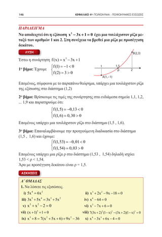 146     	                                 ΚΕΦΑΛΑΙΟ 4ο: ΠΟΛΥΩΝΥΜΑ - ΠΟΛΥΩΝΥΜΙΚΕΣ ΕΞΙΣΩΣΕΙΣ



ΠΑΡΑΔΕΙΓΜΑ
Να αποδειχτεί ότι η εξίσωση x 3 − 3x + 1 = έχει μια τουλάχιστον ρίζα με-
                                          0
ταξύ των αριθμών 1 και 2. Στη συνέχεια να βρεθεί μια ρίζα με προσέγγιση
δεκάτου.
       ΛΥΣΗ                                                                           B(2,3)
                                    3
Έστω η συνάρτηση f (x) = x − 3x + 1
                         f (1) =−1 < 0                    1             1,5
1o βήμα: Έχουμε                                                          ρ       2
                         f (2)= 3 > 0
                                                               A(1,−1)

Επομένως, σύμφωνα με το παραπάνω θεώρημα, υπάρχει μια τουλάχιστον ρίζα
της εξίσωσης στο διάστημα (1,2)
2o βήμα: Βρίσκουμε τις τιμές της συνάρτησης στα ενδιάμεσα σημεία 1,1, 1,2,
... 1,9 και παρατηρούμε ότι:
                  f (1,5)  −0,13 < 0
                  
                  f (1, 6)  0,30 > 0
Επομένως υπάρχει μια τουλάχιστον ρίζα στο διάστημα (1,5 , 1,6).
3o βήμα: Επαναλαμβάνουμε την προηγούμενη διαδικασία στο διάστημα
(1,5 , 1,6) και έχουμε:
                     f (1,53)  −0, 01 < 0
                     
                     f (1,54)  0, 03 > 0
Επομένως υπάρχει μια ρίζα ρ στο διάστημα (1,53 , 1,54) δηλαδή ισχύει
1,53 < ρ < 1,54.
Άρα με προσέγγιση δεκάτου είναι ρ = 1,5.
 ΑΣΚΗΣΕΙΣ

 Α΄ ΟΜΑΔΑΣ
 1. Να λύσετε τις εξισώσεις.
      i) 5x 4 = 6x 2 	                          ii) x 3 + 2x 2 − 9x − 18 =
                                                                         0
 iii) 3x 5 + 5x 4 = 3x 3 + 5x 2 	               iv) x 6 − 64 =
                                                             0
            3   2
  v) x + x − 2 =	
                0                               vi) x 3 − 7x + 6 =0
 vii) (x + 1)3 + 1 = 	
                    0                         viii) 7(3x + 2)2 (1 − x)2 − (3x + 2)(1 − x)3 =
                                                                                           0
 ix) x 3 += 7(x 2 + 5x + 6) + 9x 2 − 36 	
          8                                     x) x 4 − 3x 3 + 6x − 4 =0
 