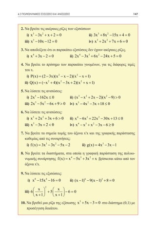 4.3 ΠΟΛΥΩΝΥΜΙΚΕΣ ΕΞΙΣΩΣΕΙΣ ΚΑΙ ΑΝΙΣΩΣΕΙΣ	                                     147




  2. Να βρείτε τις ακέραιες ρίζες των εξισώσεων
  	   i) x 3 − 3x 2 + x + 2 =	ii) 3x 3 + 8x 2 − 15x + 4 =
                             0                           0
  	iii) x 3 − 10x − 12 =
                       0 	iv) x 3 + 2x 2 + 7x + 6 =0
  3. Να αποδείξετε ότι οι παρακάτω εξισώσεις δεν έχουν ακέραιες ρίζες.
  	   i) x 4 + 3x − 2 =		
                       0                ii) 2x 4 − 3x 3 + 6x 2 − 24x + 5 =0
  4. Να βρείτε το πρόσημο των παρακάτω γινομένων, για τις διάφορες τιμές
     του x.
  	   i) P(x) = (2 − 3x)(x 2 − x − 2)(x 2 − x + 1) 	
  	ii) Q(x) = + 4)(x 2 − 3x + 2)(x 2 + x + 1)
            (− x 2

  5. Να λύσετε τις ανισώσεις:
  	   i) 2x 5 − 162x ≤ 0        	ii) (x 3 − x 2 + 2x − 2)(x 2 − 9) > 0
  	iii) 2x 3 − 5x 2 − 6x + 9 > 0 	iv) x 3 − 4x 2 − 3x + 18 ≤ 0

  6. Να λύσετε τις ανισώσεις:
  	   i) x 3 + 2x 2 + 3x + 6 > 0 	ii) x 4 − 6x 3 + 22x 2 − 30x + 13 ≤ 0
  	iii) x 3 − 3x + 2 < 0 		             iv) x 4 − x 3 + x 2 − 3x − 6 ≥ 0

  7. Να βρείτε τα σημεία τομής του άξονα x'x και της γραφικής παράστασης
     καθεμίας από τις συναρτήσεις:
  	   i) f (x) = 3x 3 − 3x 2 − 5x − 2 	ii) g(x) = 4x 3 − 3x − 1

  8. Να βρείτε τα διαστήματα, στα οποία η γραφική παράσταση της πολυω-
     νυμικής συνάρτησης f (x) =x 4 − 5x 3 + 3x 2 + x βρίσκεται κάτω από τον
     άξονα x'x.

  9. Να λύσετε τις εξισώσεις:
  	    i) x 8 − 15x 4 − 16 =
                           0 	ii) (x − 1)6 − 9(x − 1)3 + 8 =0
                     2
           x         x 
  	iii) 6        + 5      −6 =0
           x +1      x +1 
  10. Να βρεθεί μια ρίζα της εξίσωσης x 3 + 5x − 3 = στο διάστημα (0,1) με
                                                    0
      προσέγγιση δεκάτου.
 