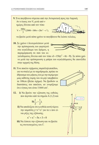 4.3 ΠΟΛΥΩΝΥΜΙΚΕΣ ΕΞΙΣΩΣΕΙΣ ΚΑΙ ΑΝΙΣΩΣΕΙΣ	                                149




  9. Ένα παγόβουνο σύρεται από την Ανταρκτική προς την Αφρική.
  	 Αν ο όγκος του V, μετά από ν
  	 ημέρες δίνεται από τον τύπο
           500π
=V              (2000 − 100ν + 20ν 2 − ν 3 ),
             3

  	 να βρείτε μετά πόσο χρόνο το παγόβουνο θα λιώσει τελείως.

  10. Σε χρόνο t δευτερολέπτων μετά
      την πρόσκρουση του φορτηγού
      στο κιγκλίδωμα του δρόμου, η
      παραμόρφωση σε mm του κι-
      γκλιδώματος δίνεται από τον τύπο = 15t(t 2 − 6t − 9). Σε πόσο χρό-
                                       d
      νο μετά την πρόσκρουση η μπάρα του κιγκλιδώματος θα επανέλθει
      στην αρχική της θέση;

  11. Ένα πακέτο σχήματος παραλληλεπιπέδου,
      για να σταλεί με το ταχυδρομείο, πρέπει το                 x

                                                                 3
      άθροισμα του μήκους του με την περίμετρο
                                                                     3   x
      μιας κάθετης τομής του να μην υπερβαίνει
      τα 108cm (βλέπε σχήμα). Να βρεθούν οι
      διαστάσεις του πακέτου, αν γνωρίζουμε
      ότι ο όγκος του είναι 11664 cm3.
                                                     3       y



  12.     i) Να βρείτε την εξίσωση της ευθείας
            που περνάει από τα σημεία Α (1,2) και
                           1 1
                        B( , − ).
                           2 2
        ii) Να αποδείξετε ότι η ευθεία αυτή τέμνει
            την καμπύλη y=x3+x2 για τα x που εί-
            ναι ρίζες της εξίσωσης.
                   x 3 + x 2 − 5x + 3 =0
        iii) Να λύσετε την εξίσωση και να βρείτε 	
            τις συντεταγμένες του Γ.
 
