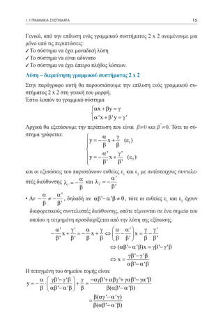 1.1 ΓΡΑΜΜΙΚΑ ΣΥΣΤΗΜΑΤΑ	                                                 15



Γενικά, από την επίλυση ενός γραμμικού συστήματος 2 x 2 αναμένουμε μια
μόνο από τις περιπτώσεις:
9 Το σύστημα να έχει μοναδική λύση
9 Το σύστημα να είναι αδύνατο
9 Το σύστημα να έχει άπειρο πλήθος λύσεων.
Λύση – διερεύνηση γραμμικού συστήματος 2 x 2
Στην παράγραφο αυτή θα παρουσιάσουμε την επίλυση ενός γραμμικού συ-
στήματος 2 x 2 στη γενική του μορφή.
Έστω λοιπόν το γραμμικό σύστημα
			                          αx + β y = γ
                             
                             α ' x + β ' y = γ '
Αρχικά θα εξετάσουμε την περίπτωση που είναι β¹0 και β ¹0. Τότε το σύ-
στημα γράφεται:                   α       γ
                           y = x + β (ε1 )
                                −
                                   β
                          
                          
                           y =' x + γ ' (ε )
                                −
                                   α
                                                  2
                          
                                  β'       β'
και οι εξισώσεις του παριστάνουν ευθείες ε1 και ε2 με αντίστοιχους συντελε-
                                    α'
στές διεύθυνσης λ1 =− α και λ 2 = −
                       β            β'
        α     α'
• Αν − ≠ − , δηλαδή αν αβ '− α ' β ≠ 0 , τότε οι ευθείες ε1 και ε2 έχουν
        β     β'
  διαφορετικούς συντελεστές διεύθυνσης, οπότε τέμνονται σε ένα σημείο του
  οποίου η τετμημένη προσδιορίζεται από την λύση της εξίσωσης
                α'    γ'   α γ  α α'  γ γ'
            −      x + = x + ⇔  − x = −
                         −
                β'    β'   β β  β β'  β β'
                                    ⇔ (αβ '− α ' β)x = γβ '− γ ' β
                                            γβ '− γ ' β
                                    ⇔x=
                                           αβ '− α ' β
Η τεταγμένη του σημείου τομής είναι:
      α  γβ '− γ ' β  γ −αγβ '+ αβγ '+ γαβ '− γα ' β
y = ⋅
    −                 + =
      β  αβ '− α ' β  β         β(αβ '− α ' β)
                                β(αγ '− α ' γ )
                            =
                                β(αβ '− α ' β)
 