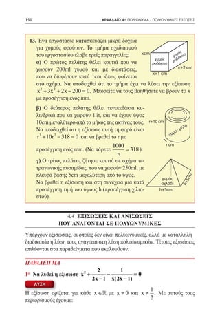 150   	                          ΚΕΦΑΛΑΙΟ 4ο: ΠΟΛΥΩΝΥΜΑ - ΠΟΛΥΩΝΥΜΙΚΕΣ ΕΞΙΣΩΣΕΙΣ




 13. Ένα εργοστάσιο κατασκευάζει μικρά δοχεία
    για χυμούς φρούτων. Το τμήμα σχεδιασμού
                                                xcm              ός
    του εργοστασίου έλαβε τρείς παραγγελίες:                 χυμάκινο
                                                     χυμός      δ
 	 α) Ο πρώτος πελάτης θέλει κουτιά που να                   ρο
                                                    ροδάκινο
    χωρούν 200ml χυμού και με διαστάσεις,                        x+2 cm
                                                    x+1 cm
    που να διαφέρουν κατά 1cm, όπως φαίνεται
    στο σχήμα. Να αποδειχθεί ότι το τμήμα έχει να λύσει την εξίσωση
     x 3 + 3x 2 + 2x − 200 =Μπορείτε να τους βοηθήσετε να βρουν το x
                           0.
    με προσέγγιση ενός mm.
 	 β) Ο δεύτερος πελάτης θέλει τενεκεδάκια κυ-
   λινδρικά που να χωρούν 1lit, και να έχουν ύψος
   10cm μεγαλύτερο από το μήκος της ακτίνας τους.       r+10 cm
                                                                              λο
   Να αποδειχθεί ότι η εξίσωση αυτή τη φορά είναι                       ς   μή
                                                                   χυμό
   r 3 + 10r 2 − 318 = να βρεθεί το r με
                     0 και
                                    1000                          r cm
 	 προσέγγιση ενός mm. (Να πάρετε         318 ).
                                      π
 	 γ) Ο τρίτος πελάτης ζήτησε κουτιά σε σχήμα τε-
   τραγωνικής πυραμίδας, που να χωρούν 250ml, με
   πλευρά βάσης 5cm μεγαλύτερη από το ύψος.

                                                                                 5cm
                                                              χυμός
 	 Να βρεθεί η εξίσωση και στη συνέχεια μια κατά              αχλάδι        h+
   προσέγγιση τιμή του ύψους h (προσέγγιση χιλιο-            h+5cm
   στού).


                4.4 ΕΞΙΣΩΣΕΙΣ ΚΑΙ ΑΝΙΣΩΣΕΙΣ
              ΠΟΥ ΑΝΑΓΟΝΤΑΙ ΣΕ ΠΟΛΥΩΝΥΜΙΚΕΣ
Υπάρχουν εξισώσεις, οι οποίες δεν είναι πολυωνυμικές, αλλά με κατάλληλη
διαδικασία η λύση τους ανάγεται στη λύση πολυωνυμικών. Τέτοιες εξισώσεις
επιλύονται στα παραδείγματα που ακολουθούν.

ΠΑΡΑΔΕΙΓΜΑ
                                2       1
1o Να λυθεί η εξίσωση x 2 +         −          0
                                               =
                              2x − 1 x(2x − 1)
      ΛΥΣΗ
                                                  1
Η εξίσωση ορίζεται για κάθε x ∈  με x ≠ 0 και x ≠ . Με αυτούς τους
περιορισμούς έχουμε:                              2
 