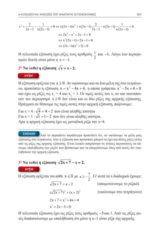 4.4 ΕΞΙΣΩΣΕΙΣ ΚΑΙ ΑΝΙΣΩΣΕΙΣ ΠΟΥ ΑΝΑΓΟΝΤΑΙ ΣΕ ΠΟΛΥΩΝΥΜΙΚΕΣ	                           151


         2       1                                    2                   1
x2 +         −          =⇔ x(2x − 1)x 2 + x(2x − 1)
                         0                                 − x(2x − 1)           0
                                                                                 =
       2x − 1 x(2x − 1)                             2x − 1             x(2x − 1)
                             ⇔ 2x 4 − x 3 + 2x − 1 =0
                             ⇔ x 3 (2x − 1) + 2x − 1 =0
                             ⇔ (2x − 1)(x 3 + 1) =
                                                 0

Η τελευταία εξίσωση έχει ρίζες τους αριθμούς 1 και −1. Λόγω των περιορι-
                                             2
σμών δεκτή είναι μόνο η x = −1.

2ο Να λυθεί η εξίσωση          x= x − 2.
    ΛΥΣΗ

Η εξίσωση ορίζεται για x ≥ 0. Αν υψώσουμε και τα δυο μέλη της στο τετράγω-
νο, προκύπτει η εξίσωση x = x 2 − 4x + 4, η οποία γράφεται x 2 − 5x + 4 =    0
και έχει ως ρίζες τις x1 = 4 και x2 = 1. Οι τιμές αυτές του x, αν και ικανοποι-
ούν τον περιορισμό x ≥ 0 δεν είναι και οι δύο ρίζες της αρχικής εξίσωσης.
Πράγματι αν θέσουμε τις τιμές αυτές στην αρχική εξίσωση, παίρνουμε:
Για x = 4 : 4= 4 − 2 που είναι αληθής ισότητα
Για x = 1 : 1 = 1 − 2 που δεν είναι αληθής ισότητα.
Αρα η αρχική εξίσωση έχει ως μοναδική ρίζα την x=4.

    ΣΧΟΛΙΟ       Από το παραπάνω παράδειγμα προκύπτει ότι, αν υψώσουμε τα μέλη μιας
εξίσωσης στο τετράγωνο, τότε η εξίσωση που προκύπτει μπορεί να έχει και άλλες ρίζες εκτός
από τις ρίζες της αρχικής εξίσωσης. Είναι λοιπόν απαραίτητο σε τέτοιες περιπτώσεις να κά-
νουμε επαλήθευση των ριζών που βρίσκουμε και να απορρίπτουμε όσες από αυτές δεν επα-
ληθεύουν την αρχική εξίσωση.


3o Να λυθεί η εξίσωση          2x + 7 − x =2.
       ΛΥΣΗ

Η εξίσωση ορίζεται για κάθε x ∈ με x ≥ − 7 . Γι' αυτά τα x διαδοχικά έχουμε:
                                 
	                                         2
                     2x + 7 = x + 2               (απομονώνουμε το ριζικό)

                       ( 2x + 7 ) 2 = + 2) 2
                                     (x                      (υψώνουμε στο τετράγωνο)
                       2x + 7 = x 2 + 4x + 4
	
                       x 2 + 2x − 3 =0
Η τελευταία εξίσωση έχει ως ρίζες τους αριθμούς −3 και 1. Από τις ρίζες αυ-
τές διαπιστώνουμε με επαλήθευση ότι μόνο η x=1 είναι ρίζα της αρχικής.
 