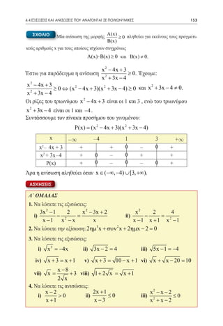 4.4 ΕΞΙΣΩΣΕΙΣ ΚΑΙ ΑΝΙΣΩΣΕΙΣ ΠΟΥ ΑΝΑΓΟΝΤΑΙ ΣΕ ΠΟΛΥΩΝΥΜΙΚΕΣ	                                153


     ΣΧΟΛΙΟ                               A(x)
                   Μία ανίσωση της μορφής      ≥ 0 αληθεύει για εκείνους τους πραγματι-
                                          B(x)
κούς αριθμούς x για τους οποίους ισχύουν συγχρόνως
                                      A(x) ⋅ B(x) ≥ 0 και B(x) ≠ 0.

                                               x 2 − 4x + 3
Έστω για παράδειγμα η ανίσωση                               ≥ 0. Έχουμε:
                                               x 2 + 3x − 4
x 2 − 4x + 3
						 − 4) ≥ 0 και x 2 + 3x − 4 ≠ 0.
             ≥ 0 ⇔ (x 2 − 4x + 3)(x 2 + 3x
x 2 + 3x − 4
Οι ρίζες του τριωνύμου x 2 − 4x + 3 είναι οι 1 και 3 , ενώ του τριωνύμου
x 2 + 3x − 4 είναι οι 1 και −4 .
Συντάσσουμε τον πίνακα προσήμου του γινομένου:
                           P(x) = (x 2 − 4x + 3)(x 2 + 3x − 4)
               x        -¥                -4              1                3         +¥
       x - 4x + 3
           2
                                +                 +       0       -        0     +
       x2 + 3x-4                +         0       -       0       +              +
          P(x)                  +         0       -       0       -        0     +
Άρα η ανίσωση αληθεύει όταν x ∈ (−∞, −4) ∪ [3, +∞).
  ΑΣΚΗΣΕΙΣ

 Α΄ ΟΜΑΔΑΣ
 1. Να λύσετε τις εξισώσεις:
      3x 2 − 1     2     x 2 − 3x + 2          x2    2    4
 	i)           − 2     =                  ii)     −     =2
       x −1 x − x              x      	       x −1 x +1 x −1
                                 3      2
 2. Να λύσετε την εξίσωση: 2ηµ x + συν x + 2ηµx − 2 = 0
 3. Να λύσετε τις εξισώσεις:
 	    i)       x 3 = −4x            ii)   3x − 2 =	
                                                  4               iii)    5x − 1 = 4
                                                                                  −
                          	
 	 iv)         x + 3 = x +1 	       v)    x +3=       10 − x + 1 	 vi)    x + x − 20 =
                                                                                     10
              x −8
 	vii) =x            + 3 viii) 1 + 2 x = x + 1
              2 x       	
 4. Να λύσετε τις ανισώσεις:
        x−2                     2x + 1                                   x2 − x − 2
 	 i)         >0            ii)        ≤0	                        iii)              ≤0
         x +1      	            x −3                                     x2 + x − 2
 