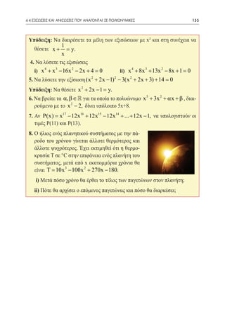 4.4 ΕΞΙΣΩΣΕΙΣ ΚΑΙ ΑΝΙΣΩΣΕΙΣ ΠΟΥ ΑΝΑΓΟΝΤΑΙ ΣΕ ΠΟΛΥΩΝΥΜΙΚΕΣ	                            155




 Υπόδειξη: Να διαιρέσετε τα μέλη των εξισώσεων με x2 και στη συνέχεια να
                  1
    θέσετε x +      y.
                    =
                  x
  4. Να λύσετε τις εξισώσεις
 	 i) x 4 + x 3 − 16x 2 − 2x + 4 =	
                                  0              ii) x 4 + 8x 3 + 13x 2 − 8x + 1 =0
 5. Να λύσετε την εξίσωση (x 2 + 2x − 1) 2 − 3(x 2 + 2x + 3) + 14 =
                                                                  0
 Υπόδειξη: Να θέσετε x 2 + 2x − 1 =y.
 6. Να βρείτε τα α, β ∈  για τα οποία το πολυώνυμο x 5 + 3x 2 + αx + β , διαι-
    ρούμενο με το x 2 − 2, δίνει υπόλοιπο 5x+8.
 7. Αν P(x) =17 − 12x16 + 12x15 − 12x14 + ... + 12x − 1, να υπολογιστούν οι
                x
    τιμές Ρ(11) και Ρ(13).
 8. Ο ήλιος ενός πλανητικού συστήματος με την πά-
    ροδο του χρόνου γίνεται άλλοτε θερμότερος και
    άλλοτε ψυχρότερος. Έχει εκτιμηθεί ότι η θερμο-
    κρασία Τ σε °C στην επιφάνεια ενός πλανήτη του
    συστήματος, μετά από x εκατομμύρια χρόνια θα
    είναι Τ 10x 3 − 100x 2 + 270x − 180.
        =
 	 i) Μετά πόσο χρόνο θα έρθει το τέλος των παγετώνων στον πλανήτη;
 	 ii) Πότε θα αρχίσει ο επόμενος παγετώνας και πόσο θα διαρκέσει;
 