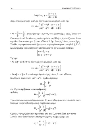 16   	                                                        ΚΕΦΑΛΑΙΟ 1ο: ΣΥΣΤΗΜΑΤΑ


                                          αγ '− α ' γ
                         Επομένως y =
                                          αβ '− α ' β
Άρα, στην περίπτωση αυτή, το σύστημα έχει μοναδική λύση την
                                 γβ '− γ ' β αγ '− α ' γ 
                       (x, y) =             ,            
                                 αβ '− α ' β αβ '− α ' β 
        α     α'
• Αν −    = , δηλαδή αν αβ΄- α΄β =0 , τότε οι ευθείες ε1 και ε2 έχουν τον
            −
        β     β'
ίδιο συντελεστή διεύθυνσης, οπότε ή είναι παράλληλες ή ταυτίζονται. Αυτό
σημαίνει ότι το σύστημα ή είναι αδύνατο ή έχει άπειρες λύσεις αντιστοίχως.
Στα ίδια συμπεράσματα καταλήγουμε και στην περίπτωση που είναι β=0 ή β' =0.
Συνοψίζοντας τα παραπάνω συμπεράσματα για το γραμμικό σύστημα
                            αx + β y = γ
				                        
                            α ' x + β ' y = γ '
Έχουμε:
• Αν αβ '− α ' β ≠ 0 το σύστημα έχει μοναδική λύση την
                                 γβ '− γ ' β αγ '− α ' γ 
                       (x, y) =             ,            
                                 αβ '− α ' β αβ '− α ' β 
• Αν αβ '− α ' β = 0 το σύστημα έχει άπειρες λύσεις ή είναι αδύνατο.
Συνήθως η παράσταση αβ '− α ' β , συμβολίζεται με
			
                                    α β
                              D=
                                    α' β'
και λέγεται ορίζουσα του συστήματος
Δηλαδή:                      α β
                         D=         = αβ '− α ' β .
						                       α' β'
Την ορίζουσα που προκύπτει από την D, αν στη θέση των συντελεστών του x
θέσουμε τους σταθερούς όρους, συμβολίζουμε με:
			                           γ β
						γ ' β .           Dx =         = γβ '−
                              γ ' β'
Ομοίως, την ορίζουσα που προκύπτει από την D, αν στη θέση των συντε-
λεστών του y θέσουμε τους σταθερούς όρους, συμβολίζουμε με:
         α γ
						 αγ '− α ' γ .
    Dy =       =
         α' γ'
 