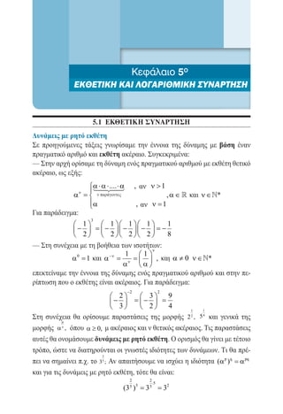5ο
                                      Κεφάλαιο 4ο
                  ΕΚΘΕΤΙΚΗ ΚΑΙ ΛΟΓΑΡΙΘΜΙΚΗ ΣΥΝΑΡΤΗΣΗ
                  ΠΟΛΥΩΝΥΜΑ-ΠΟΛΥΩΝΥΜΙΚΕΣ ΕΞΙΣΩΣΕΙΣ


                         5.1 ΕΚΘΕΤΙΚΗ ΣΥΝΑΡΤΗΣΗ
    Δυνάμεις με ρητό εκθέτη
    Σε προηγούμενες τάξεις γνωρίσαμε την έννοια της δύναμης με βάση έναν
    πραγματικό αριθμό και εκθέτη ακέραιο. Συγκεκριμένα:
    — Στην αρχή ορίσαμε τη δύναμη ενός πραγματικού αριθμού με εκθέτη θετικό
    ακέραιο, ως εξής:
                 α ⋅ αα ,
                        ⋅ .... ⋅   ν >1
                   
             						, α ∈  και ν ∈*
                    ν
=           α
                 α
                                , ν =1
Για παράδειγμα:
                  3
              1   1  1  1       1
              −  =  −  −  =
                      −              −
              2   2  2  2       8
    — Στη συνέχεια με τη βοήθεια των ισοτήτων:
                                             ν
                                   1 1
                 α 0 = και α −ν =
                      1              =   , και  α ≠ 0 ν ∈ *
                                  αν  α 
    επεκτείναμε την έννοια της δύναμης ενός πραγματικού αριθμού και στην πε-
    ρίπτωση που ο εκθέτης είναι ακέραιος. Για παράδειγμα:
                                     −2             2
                             2      3      9
                            −  =  =
                                     −
                             3      2      4
                                                      1     1

    Στη συνέχεια θα ορίσουμε παραστάσεις της μορφής 2 2 , 5 4 και γενικά της
              µ
    μορφής α ν , όπου α ≥ 0, μ ακέραιος και ν θετικός ακέραιος. Τις παραστάσεις
    αυτές θα ονομάσουμε δυνάμεις με ρητό εκθέτη. O ορισμός θα γίνει με τέτοιο
    τρόπο, ώστε να διατηρούνται οι γνωστές ιδιότητες των δυνάμεων. Tι θα πρέ-
                             2
    πει να σημαίνει π.χ. το 35 ; Av απαιτήσουμε να ισχύει η ιδιότητα (α p )q =
                                                                             α pq
    και για τις δυνάμεις με ρητό εκθέτη, τότε θα είναι:
                                      2      2
                                               ⋅5
                                    (3 = 3= 32
                                      5 5
                                       )     5
 