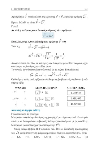 5.1 ΕΚΘΕΤΙΚΗ ΣΥΝΑΡΤΗΣΗ	                                                                              161

                   2
Αρα πρέπει ο 3 να είναι λύση της εξίσωσης x 5 = 32 , δηλαδή ο αριθμός 5 32 .
                   5

                                            2
Πρέπει δηλαδή να είναι 3 5 = 5 32 .
Γενικά
Av α>0, μ ακέραιος και ν θετικός ακέραιος, τότε ορίζουμε:
                                                            µ
				 α ν = ν α µ 	
                                                                                    µ
Επιπλέον, αν μ, ν, θετικοί ακέραιοι, ορίζουμε 0 ν = 0.
                        2
Έτσι π.χ.              83
                       =            3
                                    82
                                    =               3
                                                        = 4
                                                        64

                                4
                            −
                                        3                        1         1    1
                       27
                       =        3
                                            27 −4
                                            =               3   =          = 4
                                                                27 4       3
                                                                           27 4 3

Αποδεικνύεται ότι, όλες οι ιδιότητες των δυνάμεων με εκθέτη ακέραιο ισχύ-
ουν και για τις δυνάμεις με εκθέτη ρητό.
To γεγονός αυτό διευκολύνει το λογισμό με τα ριζικά. Έτσι είναι π.χ.
                                                        1       1      1 1         7
                                                                        +
                        4
                            α ⋅ 3 α = α4 ⋅ α3 = α4                        3
                                                                               = α 12 = 12 α 7
Οι δυνάμεις αυτές υπολογίζονται εύκολα με τη βοήθεια ενός υπολογιστή τσέ-
πης ως εξής:

    ΔΥΝΑΜΗ	                             ΣΕΙΡΑ ΠΛΗΚΤΡΩΝ	                                     ΑΠΟΤΕΛΕΣΜΑ
                                                y
   21,4        2                        x 1.4                   =
                                                y
 1,4–3,421    1.4                       x 3.21 +/–                     =
        7
                                                y
    5
        3
               5                        x           ( 7 ÷ 3 )                  =

Δυνάμεις με άρρητο εκθέτη
Γεννιέται τώρα το ερώτημα:
Μπορούμε να ορίσουμε δυνάμεις της μορφής αx με x άρρητο, κατά τέτοιο τρό-
πο ώστε να διατηρούνται οι βασικές ιδιότητες των δυνάμεων με ρητό εκθέτη;
Μπορούμε για παράδειγμα να ορίσουμε την 3 2 ;
   Όπως είδαμε (βιβλίο B' Γυμνασίου σελ. 104) οι δεκαδικές προσεγγίσεις
του 2 κατά προσέγγιση ακέραιας μονάδας, δεκάτου, εκατοστού κτλ. είναι
1,	1,4,	1,41,	 1,414,	 1,4142,	             1,41421,	 1,414213,....	 (1)
 