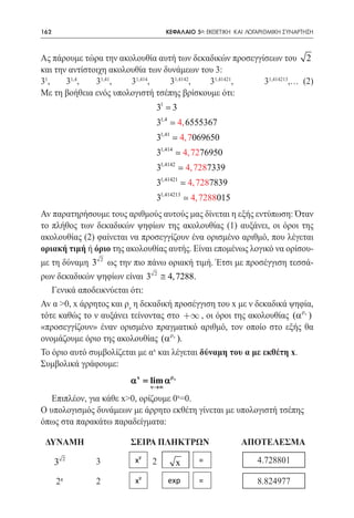 162   	                             ΚΕΦΑΛΑΙΟ 5ο: ΕΚΘΕΤΙΚΗ ΚΑΙ ΛΟΓΑΡΙΘΜΙΚΗ ΣΥΝΑΡΤΗΣΗ



Ας πάρουμε τώρα την ακολουθία αυτή των δεκαδικών προσεγγίσεων του 2
και την αντίστοιχη ακολουθία των δυνάμεων του 3:
31,	31,4,	31,41,	31,414,	31,4142,	31,41421,	31,414213,… (2)
Με τη βοήθεια ενός υπολογιστή τσέπης βρίσκουμε ότι:
                               31 = 3
                               31,4  4, 6555367
                               31,41  4, 7069650
                               31,414  4, 7276950
                               31,4142  4, 7287339
                               31,41421  4, 7287839
                               31,414213  4, 7288015
Av παρατηρήσουμε τους αριθμούς αυτούς μας δίνεται η εξής εντύπωση: Όταν
το πλήθος των δεκαδικών ψηφίων της ακολουθίας (1) αυξάνει, οι όροι της
ακολουθίας (2) φαίνεται να προσεγγίζουν ένα ορισμένο αριθμό, που λέγεται
οριακή τιμή ή όριο της ακολουθίας αυτής. Είναι επομένως λογικό να ορίσου-
με τη δύναμη 3 2 ως την πιο πάνω οριακή τιμή. Έτσι με προσέγγιση τεσσά-
ρων δεκαδικών ψηφίων είναι 3 2 ≅ 4, 7288.
   Γενικά αποδεικνύεται ότι:
Av α >0, x άρρητος και ρν η δεκαδική προσέγγιση του x με ν δεκαδικά ψηφία,
τότε καθώς το ν αυξάνει τείνοντας στο +¥ , οι όροι της ακολουθίας (αρν )
«προσεγγίζουν» έναν ορισμένο πραγματικό αριθμό, τον οποίο στο εξής θα
ονομάζουμε όριο της ακολουθίας (αρν ).
To όριο αυτό συμβολίζεται με αx και λέγεται δύναμη του α με εκθέτη x.
Συμβολικά γράφουμε:
                        α x lim α ρν
                          =
                              ν→∞

   Επιπλέον, για κάθε x>0, ορίζουμε 0x=0.
O υπολογισμός δυνάμεων με άρρητο εκθέτη γίνεται με υπολογιστή τσέπης
όπως στα παρακάτω παραδείγματα:
		
 ΔΥΝΑΜΗ		               ΣΕΙΡΑ ΠΛΗΚΤΡΩΝ		            ΑΠΟΤΕΛΕΣΜΑ
		3	
32                       xy   2        x      =
		
 2π 2                    xy         exp       =
 