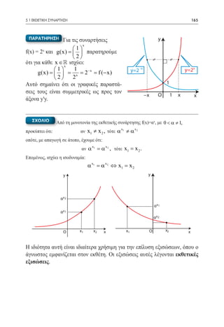 5.1 ΕΚΘΕΤΙΚΗ ΣΥΝΑΡΤΗΣΗ	                                                                            165



 ΠΑΡΑΤΗΡΗΣΗ      Για τις συναρτήσεις                                         y
                          x
                     1
f(x) = 2 και g(x) =   παρατηρούμε
        x

                     2
ότι για κάθε x ∈  ισχύει:
                 x
	 =  1  = 1 = 2− x= f (− x)
      g(x)                                                y=2 –x                            y=2x
             2     2x
Αυτό σημαίνει ότι οι γραφικές παραστά-                                           1
σεις τους είναι συμμετρικές ως προς τον
                                                                     −x      Ο        1   x         x
άξονα y'y.


   ΣΧΟΛΙΟ       Από τη μονοτονία της εκθετικής συνάρτησης f(x)=αx, με 0 < α ≠ 1,
προκύπτει ότι:		            αν   x1 ≠ x 2 , τότε α x1 ≠ α x 2
οπότε, με απαγωγή σε άτοπο, έχουμε ότι:
                            αν α
                                   x1
                                         = x 2 , τότε x1 = x 2 .
                                          α
Επομένως, ισχύει η ισοδυναμία: 		
                                 α x1 = x 2 ⇔ x1 = 2
                                       α          x
                    y                                                 y




                  αx 2
                                                                          αx 1
                  αx 1
                                                                          αx 2


                    O      x1       x2      x          x1             O          x2            x


Η ιδιότητα αυτή είναι ιδιαίτερα χρήσιμη για την επίλυση εξισώσεων, όπου ο
άγνωστος εμφανίζεται στον εκθέτη. Οι εξισώσεις αυτές λέγονται εκθετικές
εξισώσεις.
 
