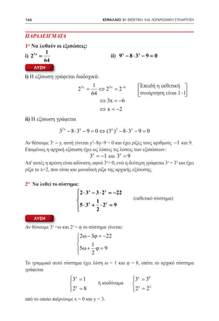 166   	                               ΚΕΦΑΛΑΙΟ 5ο: ΕΚΘΕΤΙΚΗ ΚΑΙ ΛΟΓΑΡΙΘΜΙΚΗ ΣΥΝΑΡΤΗΣΗ



ΠΑΡΑΔΕΙΓΜΑΤΑ
1ο Να λυθούν οι εξισώσεις:
         1
i) 23x =    	  			                        ii) 9x − 8 ⋅ 3x − 9 =0
         64
      ΛΥΣΗ

i) Η εξίσωση γράφεται διαδοχικά:
                                  1                       Επειδή η εκθετική
                          23x =      ⇔ 23x = 2−6
                                  64                      συνάρτηση είναι 1–1
                                     ⇔ 3x =  −6
                                     ⇔ x =2−
ii) Η εξίσωση γράφεται

                32x − 8 ⋅ 3x − 9 = 0 ⇔ (3x ) 2 − 8 ⋅ 3x − 9 = 0

Αν θέσουμε 3x = y, αυτή γίνεται y2–8y–9 = 0 και έχει ρίζες τους αριθμούς −1 και 9.
Επομένως η αρχική εξίσωση έχει ως λύσεις τις λύσεις των εξισώσεων:
                                3x = −1 και 3x = 9
Απ' αυτές η πρώτη είναι αδύνατη, αφού 3x> 0, ενώ η δεύτερη γράφεται 3x = 32 και έχει
ρίζα το x=2, που είναι και μοναδική ρίζα της αρχικής εξίσωσης.

2o Να λυθεί το σύστημα:
                          2 ⋅ 3x − 3 ⋅ 2y = 22
                                            −
                         
                               x   1 y               (εκθετικ σύστημα)
                                                      (εκθετικό σ) στηµα
                                                      ü ý
                         5 ⋅ 3 + ⋅ 2 =     9
                                   2
      ΛΥΣΗ
Αν θέσουμε 3x =ω και 2y = φ το σύστημα γίνεται:
                         2ω − 3ϕ = −22
                         
                              1
                         5ω + 2 ϕ = 9
                         
Το γραμμικό αυτό σύστημα έχει λύση ω = 1 και φ = 8, οπότε το αρχικό σύστημα
γράφεται
 	
                   3x = 1
                                              3x = 30
                                               
                               ή ισοδύναμα    
                        y                              y    3
                      2 = 8
                                                    2 = 2
                                                     
από το οποίο παίρνουμε x = 0 και y = 3.
 