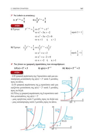 5.1 ΕΚΘΕΤΙΚΗ ΣΥΝΑΡΤΗΣΗ	                                                                                      167



3o Να λυθούν οι ανισώσεις:
        2       1                          1      2            1
      3x − 3x >
    i)			                              ii) ( )x       +x
                                                           <
                9                          2                   4
     ΛΥΣΗ
                         2             1      2
i) Έχουμε           3x       −3x
                                   >     ⇔ 3x −3x > 3−2
                                       9 ⇔ x 2 − 3x > −2                                           αφού 3 > 1
                                                  2
                                      ⇔ x − 3x + 2 > 0
                                     		 < 1
                                      ⇔x        ή x>2
	
                 1 2     1    1 2       1
ii) Έχουμε      ( )x +x < ⇔ ( )x +x < ( )2
                 2       4    2         2
                                                                                                           1
                           ⇔ x2 + x > 2                                                            αφού      <1
                                                                                                           2
                                      ⇔ x2 + x − 2 > 0
                                     		 < −2 ή x > 1
                                      ⇔x
4o Να γίνουν οι γραφικές πραστάσεις των συναρτήσεων:
	i) f (x) 2x + 3 	ii) g(x) = 2x − 3 		iii) h(x) 2x − 3 + 2
        =                                   =
    ΛΥΣΗ
  i) Η γραφική πράσταση της f προκύπτει από μια κα-                                            y
τακόρυφη μετατόπιση της φ(x) = 2x κατά 3 μονάδες
προς τα πάνω.                                                                        y=2 x+3
 ii) Η γραφική παράσταση της g προκύπτει από μια
οριζόντια μετατόπιση της φ(x) = 2x κατά 3 μονάδες
                                                                                                                  x
προς τα δεξιά.                                                                                 4            y=2
iii) Τέλος η γραφική παράσταση της h προκύπτει από
δυο μετατοπίσεις της φ(x) = 2x                                                        3
– μιας οριζόντιας κατά 3 μονάδες προς τα δεξιά και                                                 1              x
– μιας κατακόρυφης κατά 2 μονάδες προς τα πάνω.                                                O       1

                    y                                              y
                             y=2 x                                     y=2 x



                                                                                       y=2x−3+2
                                                                                   A(3,3)
                                                                               2
                                       3       y=2x−3              1       3                   x
                    1
                                                           x       O   1
                    O         1
 