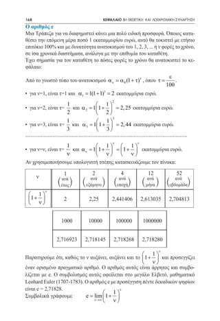 168     	                                                  ΚΕΦΑΛΑΙΟ 5ο: ΕΚΘΕΤΙΚΗ ΚΑΙ ΛΟΓΑΡΙΘΜΙΚΗ ΣΥΝΑΡΤΗΣΗ
Ο αριθμός e
Μια Τράπεζα για να διαφημιστεί κάνει μια πολύ ειδική προσφορά. Όποιος κατα-
θέσει την επόμενη μέρα ποσό 1 εκατομμυρίου ευρώ, αυτό θα τοκιστεί με ετήσιο
επιτόκιο 100% και με δυνατότητα ανατοκισμού του 1, 2, 3, ... ή ν φορές το χρόνο,
σε ίσα χρονικά διαστήματα, ανάλογα με την επιθυμία του καταθέτη.
Έχει σημασία για τον καταθέτη το πόσες φορές το χρόνο θα ανατοκιστεί το κε-
φάλαιο:
                                                                 ε
Από το γνωστό τύπο του ανατοκισμού α ν = α 0 (1 + τ)ν , όπου τ =    .
                                                                100
• για ν=1, είναι τ=1 και α1= 1(1 + 1)1= 2 εκατομμύρια ευρώ.
                                                                  2
                                1                      1
• για ν=2, είναι τ=                 και α 2= 11 +  = 2, 25 εκατομμύρια ευρώ.
                                2                      2
                                                                   3
                                1                      1
• για ν=3, είναι τ= και α 3= 11 +  = 2, 44 εκατομμύρια ευρώ.
                                3                      3
............................................................................................................................
                                                                  ν                  ν
                    1             1  1
• για ν=ν, είναι τ=   και α ν = 11 +  = 1 +  εκατομμύρια ευρώ.
                    ν             ν  ν
Αν χρησιμοποιήσουμε υπολογιστή τσέπης κατασκευάζουμε τον πίνακα:

                             1                     2                     4                    12                   52
        ν                  ανά                  ανά                    ανά                    ανά                ανά
                        ( ) (
                           έτος               εξάμηνο     ) (         εποχή   )          (   μήνα   ) (       εβδομάδα     )
               ν
   1
  1 +                      2                  2,25              2,441406               2,613035             2,704813
   ν


                           1000                 10000                 100000             1000000


                        2,716923             2,718145              2,718268              2,718280
                                                                                                      ν
                                                      1
Παρατηρούμε ότι, καθώς το ν αυξάνει, αυξάνει και το 1 +  και προσεγγίζει
                                                      ν
έναν ορισμένο πραγματικό αριθμό. Ο αριθμός αυτός είναι άρρητος και συμβο-
λίζεται με e. Ο συμβολισμός αυτός οφείλεται στο μεγάλο Ελβετό, μαθηματικό
Leohard Euler (1707-1783). Ο αριθμός e με προσέγγιση πέντε δεκαδικών ψηφίων
είναι e = 2,71828.                         ν
                                    1
Συμβολικά γράφουμε = lim 1 + 
                           e
                               ν→∞
                                    ν
 