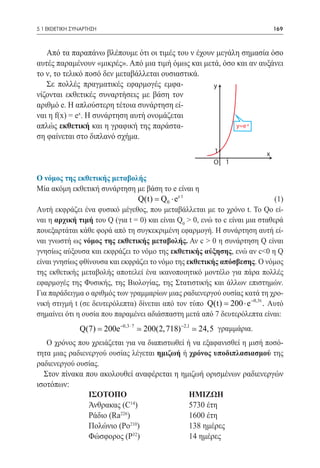 5.1 ΕΚΘΕΤΙΚΗ ΣΥΝΑΡΤΗΣΗ	                                                        169



   Από τα παραπάνω βλέπουμε ότι οι τιμές του ν έχουν μεγάλη σημασία όσο
αυτές παραμένουν «μικρές». Από μια τιμή όμως και μετά, όσο και αν αυξάνει
το ν, το τελικό ποσό δεν μεταβάλλεται ουσιαστικά.
   Σε πολλές πραγματικές εφαρμογές εμφα-            y
νίζονται εκθετικές συναρτήσεις με βάση τον
αριθμό e. Η απλούστερη τέτοια συνάρτηση εί-
ναι η f(x) = ex. Η συνάρτηση αυτή ονομάζεται
απλώς εκθετική και η γραφική της παράστα-                  y=e x
ση φαίνεται στο διπλανό σχήμα.
                                                          1                x
                                                          O   1

Ο νόμος της εκθετικής μεταβολής
Μία ακόμη εκθετική συνάρτηση με βάση το e είναι η
                                   Q(t) Q0 ⋅ ec t 	
                                      =                                       (1)
				
Αυτή εκφράζει ένα φυσικό μέγεθος, που μεταβάλλεται με το χρόνο t. To Qo εί-
ναι η αρχική τιμή του Q (για t = 0) και είναι Q0 > 0, ενώ το c είναι μια σταθερά
πουεξαρτάται κάθε φορά από τη συγκεκριμένη εφαρμογή. Η συνάρτηση αυτή εί-
ναι γνωστή ως νόμος της εκθετικής μεταβολής. Αν c > 0 η συνάρτηση Q είναι
γνησίως αύξουσα και εκφράζει το νόμο της εκθετικής αύξησης, ενώ αν c<0 η Q
είναι γνησίως φθίνουσα και εκφράζει το νόμο της εκθετικής απόσβεσης. Ο νόμος
της εκθετικής μεταβολής αποτελεί ένα ικανοποιητικό μοντέλο για πάρα πολλές
εφαρμογές της Φυσικής, της Βιολογίας, της Στατιστικής και άλλων επιστημών.
Για παράδειγμα ο αριθμός των γραμμαρίων μιας ραδιενεργού ουσίας κατά τη χρο-
νική στιγμή t (σε δευτερόλεπτα) δίνεται από τον τύπο Q(t) 200 ⋅ e −0,3t . Αυτό
                                                            =
σημαίνει ότι η ουσία που παραμένει αδιάσπαστη μετά από 7 δευτερόλεπτα είναι:
							
              Q(7) = 200e −0,3 ⋅ 7  200(2, 718) −2,1  24,5 γραμμάρια.
   Ο χρόνος που χρειάζεται για να διαπιστωθεί ή να εξαφανισθεί η μισή ποσό-
τητα μιας ραδιενεργού ουσίας λέγεται ημιζωή ή χρόνος υποδιπλασιασμού της
ραδιενεργού ουσίας.
  Στον πίνακα που ακολουθεί αναφέρεται η ημιζωή ορισμένων ραδιενεργών
ισοτόπων:
                ΙΣΟΤΟΠΟ			                     ΗΜΙΖΩΗ
                Άνθρακας (C )			
                             14
                                               5730 έτη
                Ράδιο (Ra )			
                         226
                                               1600 έτη
                Πολώνιο (Ρο210)		              138 ημέρες
                Φώσφορος (Ρ )		
                              32
                                               14 ημέρες
 