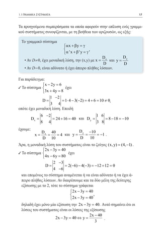 1.1 ΓΡΑΜΜΙΚΑ ΣΥΣΤΗΜΑΤΑ	                                                17



Τα προηγούμενα συμπεράσματα τα οποία αφορούν στην επίλυση ενός γραμμι-
κού συστήματος συνοψίζονται, με τη βοήθεια των οριζουσών, ως εξής:	

    Το γραμμικό σύστημα
                            αx + β y = γ
                            
                            α ' x + β ' y = γ '
                                                   Dx         D
     • Αν D¹0, έχει μοναδική λύση, την (x,y) με x =    και y = y
                                                    D         D
     • Αν D=0, είναι αδύνατο ή έχει άπειρο πλήθος λύσεων.

Για παράδειγμα:
              x − 2y =
                      6
9 Το σύστημα 		
                        έχει
             3x + 4y =8
                  1 −2
              D=          =1 ⋅ 4 − 3(−2) = 4 + 6 =10 ≠ 0,
								           3 4
οπότε έχει μοναδική λύση. Επειδή
 		          6 −2                                1 6
					 + 16 = 40 και D y = = 18 =
       Dx =         = 24                               8− −10
             8 4                                 3 8
έχουμε:                        D y −10       	
                D x 40
          x
          =      = = 4 και y =    =    = −1 .
                D 10           D    10
Άρα, η μοναδική λύση του συστήματος είναι το ζεύγος (x, y) (4, −1) .
                                                        =
              2x − 3y =40
9 Το σύστημα       	       έχει
              4x − 6y =80
	                    2 −3
                D=           = −6) − 4(−3) =12 + 12 =
                              2(             −          0
                     4 −6
	 και επομένως το σύστημα αναμένεται ή να είναι αδύνατο ή να έχει ά-
	 πειρο πλήθος λύσεων. Αν διαιρέσουμε και τα δύο μέλη της δεύτερης
	 εξίσωσης με το 2, τότε το σύστημα γράφεται
                               2x − 3y =40
						 =,                      
                               2x − 3y 40
δηλαδή έχει μόνο μία εξίσωση την 2x − 3y = Αυτό σημαίνει ότι οι
                                             40.
λύσεις του συστήματος είναι οι λύσεις της εξίσωσης
                                         2x − 40
                    2x − 3y = 40 ⇔ y =           .
							                                      3
 