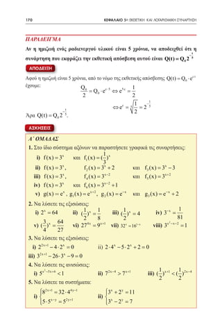 170   	                                   ΚΕΦΑΛΑΙΟ 5ο: ΕΚΘΕΤΙΚΗ ΚΑΙ ΛΟΓΑΡΙΘΜΙΚΗ ΣΥΝΑΡΤΗΣΗ




ΠΑΡΑΔΕΙΓΜΑ
Αν η ημιζωή ενός ραδιενεργού υλικού είναι 5 χρόνια, να αποδειχθεί ότι η
                                                                                             t
                                                                                         −
συνάρτηση που εκφράζει την εκθετική απόσβεση αυτού είναι Q(t) = Q 0 2                        5


 ΑΠΟΔΕΙΞΗ

Αφού η ημιζωή είναι 5 χρόνια, από το νόμο της εκθετικής απόσβεσης Q(t) Q0 ⋅ ec t
                                                                    =
έχουμε:					              Q                        1
                              0
                                  =Q 0 ⋅ e c ⋅ 5 ⇔ e5 c =
                              2                        2
                                                             1
                                                        1  −
                      t                        ⇔ ec = 5 = 2 5
                  −                                     2
Άρα Q(t) = Q0 2 5.

 ΑΣΚΗΣΕΙΣ

 Α΄ ΟΜΑΔΑΣ
 1. Στο ίδιο σύστημα αξόνων να παραστήσετε γραφικά τις συναρτήσεις:
                                     1
 	 i) f (x) = 3x      και f1 (x) = ( ) x
                                     3
 	 ii) f (x) = 3x , 	     f 2 (x) 3x + 2 	
                                =                   και f 3 (x) 3x − 3 	
                                                              =
                 x                    x −2
 	 iii) f (x) = 3 , 	     f 4 (x) = 3 		            και f 5 (x) = 3x + 2 	
 	 iv) f (x) = 3x     και f 6 (x) 3x − 2 + 1 	
                              =
                 x
 	 v) g(x) = e , g1 (x) = e x + 2 , g 2 (x) = e − x και g 3 (x) e − x + 2
                                                             =
 2. Να λύσετε τις εξισώσεις:
                                                                                   1
 	 i) 2 x = 64 	     ii) 	 ( 1 ) x = 1     iii) 	( 1 ) x = 4         iv) 3− x =
                             2       8             2                              81
       3 x 64                  4x     x +1                                 x2 −x −2
 	 v) ( ) =      	 vi) 27 = 9 	 vii) 32x = 161− x 	                 viii) 3         =1
       4      27
 3. Να λύσετε τις εξισώσεις:
    i) 22x +1 − 4 ⋅ 2 x = 		
                         0            ii) 2 ⋅ 4 x − 5 ⋅ 2 x + 2 =
                                                                0
        2x +1         x
 iii) 3 − 26 ⋅ 3 − 9 =     0
 4. Να λύσετε τις ανισώσεις:
        2                                                             1          1
 	 i) 5x −5x + 6 < 1 			              ii) 7 2x − 4 > 7 x +1 	   iii) ( ) x +1 < ( ) 2x − 4
                                                                      2          2
 5. Να λύσετε τα συστήματα:
     82x +1 32 ⋅ 44y −1
      =                                  3x + 2 y =
                                                   11
 	i)  x − y             		           ii)  x
     5 ⋅ 5 =
             52y +1                      3 − 2 =
                                          
                                                  y
                                                    7
 
