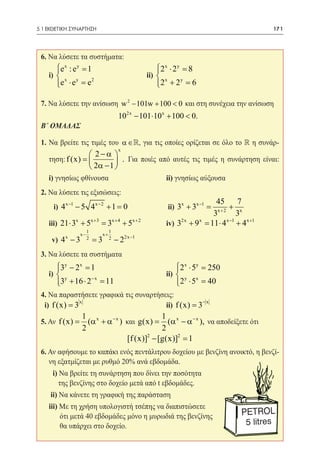 5.1 ΕΚΘΕΤΙΚΗ ΣΥΝΑΡΤΗΣΗ	                                                               171




 6. Να λύσετε τα συστήματα:
        e x : e y = 1
                                                          2x ⋅ 2 y =
                                                                     8
 	i)      x    y
                        		                              ii) 
        e ⋅ e =
                    e2                                      x
                                                           2 + 2 =
                                                           
                                                                    y
                                                                       6

 7. Να λύσετε την ανίσωση w 2 − 101w + 100 < 0 και στη συνέχεια την ανίσωση 	
   	   		                               102x − 101 ⋅10 x + 100 < 0. 		 	
 Β΄ ΟΜΑΔΑΣ

 1. Να βρείτε τις τιμές του α ∈ , για τις οποίες ορίζεται σε όλο το  η συνάρ-
                                        x
                     2−α 
      τηση: f (x) =          . Για ποιές από αυτές τις τιμές η συνάρτηση είναι:
                     2α − 1 
      i) γνησίως φθίνουσα 			                                   ii) γνησίως αύξουσα
 2. Να λύσετε τις εξισώσεις:
                                        45       7
       i) 4 x −1 − 5 4 x − 2 + 1 = 	
                                  0     x+2
                                             + x    	           ii) 3x + 3x −1 =
                                       3         3
 	iii) 21 ⋅ 3 + 5 = 3 + 5 	iv) 3 + 9 =11 ⋅ 4 + 4 x +1
             x   x +3 x+4 x+2   2x  x       x −1

                         1         1
                    x−        x+
       v) 4 x − 3        2
                             =3    2
                                       − 22x −1 	
 3. Να λύσετε τα συστήματα
      3y − 2 x =
                1                                                 2 x ⋅ 5y =
                                                                            250
 	 i)  y        −x
                       			ii)                                       y x
      3 + 16 ⋅ 2 =
                   11                                             2 ⋅ 5 =
                                                                            40
 4. Να παραστήσετε γραφικά τις συναρτήσεις:
              x                             −x
  i) f (x) = 3 		       		ii) f (x) = 3
                    1 x                        1 x
 5. Αν f (x)
           =          (α + α − x ) και g(x)=     (α − α − x ), να αποδείξετε ότι
                    2                          2
                                   [f (x)]2 − [g(x)]2 =
                                                      1
 6. Αν αφήσουμε το καπάκι ενός πεντάλιτρου δοχείου με βενζίνη ανοικτό, η βενζί-
    νη εξατμίζεται με ρυθμό 20% ανά εβδομάδα.
     	 i) Να βρείτε τη συνάρτηση που δίνει την ποσότητα
          της βενζίνης στο δοχείο μετά από t εβδομάδες.
 	    ii) Να κάνετε τη γραφική της παράσταση
     	iii) Με τη χρήση υπολογιστή τσέπης να διαπιστώσετε
           ότι μετά 40 εβδομάδες μόνο η μυρωδιά της βενζίνης
           θα υπάρχει στο δοχείο.
 