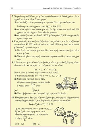 172   	                               ΚΕΦΑΛΑΙΟ 5ο: ΕΚΘΕΤΙΚΗ ΚΑΙ ΛΟΓΑΡΙΘΜΙΚΗ ΣΥΝΑΡΤΗΣΗ




 7. Το ραδιενεργό Ράδιο έχει χρόνο υποδιπλασιασμού 1600 χρόνια. Αν η
    αρχική ποσότητα είναι 5 γραμμάρια,
     i) να αποδείξετε ότι η συνάρτηση, η οποία δίνει την ποσότητα του
                                                           t
         Ραδίου μετά από t χρόνια είναι Q(t) = 5(0,5)    1600

     ii) να υπολογίσετε την ποσότητα που θα έχει απομείνει μετά από 600
         χρόνια με προσέγγιση 2 δεκαδικών ψηφίων.
    iii) να αποδείξετε ότι μετά από 20000 χρόνια μόλις 0,001 γραμμάρια θα
         έχουν απομείνει.
 8. Ένας πωλητής αυτοκινήτων βεβαιώνει τους πελάτες του ότι η αξία ενός
    αυτοκινήτου 40.000 ευρώ ελαττώνεται κατά 15% το χρόνο στα πρώτα 6
    χρόνια από την πώληση του.
      i) Να βρείτε τη συνάρτηση που δίνει την τιμή του αυτοκινήτου μέσα
         στα 6 χρόνια.
     ii) Να υπολογίσετε την τιμή του αυτοκινήτου στο τέλος του έκτου χρό-
         νου.
 9. Η ένταση του ηλιακού φωτός σε βάθος x μέτρα, μιας θολής λίμνης, ελατ-
    τώνεται εκθετικά ως προς το x, σύμφωνα με τον τύπο
                            I(x) I0 ⋅ e −0,5x (x ≥ 0),
                               =
 	 όπου Iο είναι η ένταση στην επιφάνεια του νερού.
     i) Να υπολογίσετε το e-0,5x για x = 0, 1 , 2 , 3 , 4 , 5 .
    ii) Να βρείτε την τιμή του x, στον
        πλησιέστερο ακέραιο, για την οποία
                       I(x)
        ο λόγος είναι        είναι
                        I0
 	 (α) 1 		               (β) 0,1.
   iii) Να επιβεβαιώσετε και γραφικά την τιμή που θα βρείτε.
 10. Η θερμοκρασία T(t) (σε °C) ενός βραστήρα, κατέρχεται μέχρι να φτά-
     σει την θερμοκρασία Τ0 του δωματίου, σύμφωνα με τον τύπο
                      T(t) T0 (1 + e −2t ) (t ≥ 0)
                       =
 	     i) Να υπολογίσετε το e-2t για t = 0,1, 2, 3
 	    ii) Να βρείτε την τιμή του t, στον
      πλησιέστερο ακέραιο, για την οποία
               T(t)
 	    ο λόγος        είναι
                T0
 	    ( α ) 1,1 		         (β) 2.
 