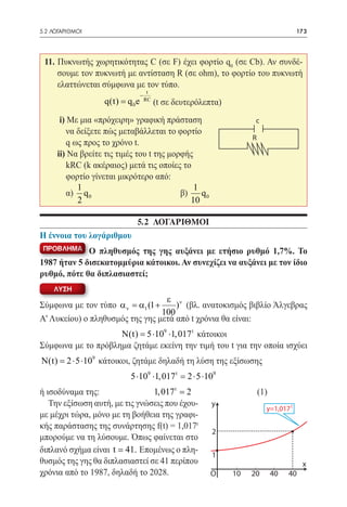 5.2 ΛΟΓΑΡΙΘΜΟΙ	                                                                173




 11. Πυκνωτής χωρητικότητας C (σε F) έχει φορτίο q0 (σε Cb). Αν συνδέ-
     σουμε τον πυκνωτή με αντίσταση R (σε ohm), το φορτίο του πυκνωτή
     ελαττώνεται σύμφωνα με τον τύπο.
                                   t
                              −
 				q 0 e
    q(t) =                        RC
                                       (t σε δευτερόλεπτα)
       i) Με μια «πρόχειρη» γραφική πράσταση                  c
          να δείξετε πώς μεταβάλλεται το φορτίο
                                                             R
          q ως προς το χρόνο t.
      ii) Να βρείτε τις τιμές του t της μορφής
          kRC (k ακέραιος) μετά τις οποίες το
          φορτίο γίνεται μικρότερο από:
             1                                 1
      	 α) q 0 				                        β)    q0
             2                                10

                             5.2 ΛΟΓΑΡΙΘΜΟΙ
Η έννοια του λογάριθμου
 ΠΡΟΒΛΗΜΑ    Ο πληθυσμός της γης αυξάνει με ετήσιο ρυθμό 1,7%. Το
1987 ήταν 5 δισεκατομμύρια κάτοικοι. Αν συνεχίζει να αυξάνει με τον ίδιο
ρυθμό, πότε θα διπλασιαστεί;
    ΛΥΣΗ
                                  ε ν
Σύμφωνα με τον τύπο α ν = 1 (1 +
                          α          ) (βλ. ανατοκισμός βιβλίο Άλγεβρας
                                 100
Α' Λυκείου) ο πληθυσμός της γης μετά από t χρόνια θα είναι:
                    N(t) =⋅109 ⋅1, 017 t κάτοικοι
                          5
Σύμφωνα με το πρόβλημα ζητάμε εκείνη την τιμή του t για την οποία ισχύει
N(t) = 2 ⋅ 5 ⋅109 κάτοικοι, ζητάμε δηλαδή τη λύση της εξίσωσης
                           5 ⋅109 ⋅1, 017 t = 2 ⋅ 5 ⋅109
ή ισοδύναμα της: 	              1, 017 t = 2 	 		                (1)
   Την εξίσωση αυτή, με τις γνώσεις που έχου- y
                                                                   y=1,017 t
με μέχρι τώρα, μόνο με τη βοήθεια της γραφι-
κής παράστασης της συνάρτησης f(t) = 1,017t
                                                2
μπορούμε να τη λύσουμε. Όπως φαίνεται στο
διπλανό σχήμα είναι t  41. Επομένως ο πλη-
                                                1
θυσμός της γης θα διπλασιαστεί σε 41 περίπου                                     x
χρόνια από το 1987, δηλαδή το 2028.            O  10         20        40   40
 